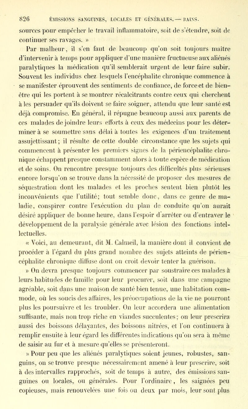 sources pour empêcher le travail inflammatoire, soit de s'étendre, soit de continuer ses ravages. » Par malheur, il s'en faut de beaucoup qu'on soit toujours maître d'intervenir à temps pour appliquer d'une manière fructueuse aux aliénés paralytiques la médication qu'il semblerait urgent de leur faire subir. Souvent les individus chez lesquels l'encéphalite chronique commence à se manifester éprouvent des sentiments de confiance, de force et de bien- être qui les portent à se montrer récalcitrants contre ceux qui cherchent à les persuader qu'ils doivent se faire soigner, attendu que leur santé est déjà compromise. En général, il répugne beaucoup aussi aux parents de ces malades de joindre leurs efforts à ceux des médecins pour les déter- miner à se soumettre sans délai à toutes les exigences d'un traitement assujettissant; il résulte de cette double circonstance que les sujets qui commencent à présenter les premiers signes de la périencéphalite chro- nique échappent presque constamment alors à toute espèce de médication et de soins. On rencontre presque toujours des difficultés plus sérieuses encore lorsqu'on se trouve dans la nécessité de proposer des mesures de séquestration dont les malades et les proches sentent bien plutôt les inconvénients que l'utilité; tout semble donc, dans ce genre de ma- ladie, conspirer contre l'exécution du plan de conduite qu'on aurait désiré appliquer de bonne heure, dans l'espoir d'arrêter ou d'entraver le développement de la paralysie générale avec lésion des fonctions intel- lectuelles. « Voici, au demeurant, dit M. Calmeil, la manière dont il convient de procéder à l'égard du plus grand nombre des sujets atteints de périen- céphalite chronique diffuse dont on croit devoir tenter la guérison. » On devra presque toujours commencer par soustraire ces malades à leurs habitudes de famille pour leur procurer, soit dans une campagne agréable, soit dans une maison de santé bien tenue, une habitation com- mode, où les soucis des affaires, les préoccupations de la vie ne pourront plus les poursuivre et les troubler. On leur accordera une alimentation suffisante, mais non trop riche en viandes succulentes ; on leur prescrira aussi des boissons délayantes, des boissons nitrées, et l'on continuera à remplir ensuite à leur égard les différentes indications qu'on sera à même de saisir au fur et à mesure qu'elles se présenteront. )) Pour peu que les aliénés paralytiques soient jeunes, robustes, san- guins^ on se trouve presque nécessairement amené à leur prescrire, soit à des intervalles rapprochés, soit de temps à autre, des émissions san- guines ou locales, ou générales. Pour l'ordinaire, les saignées peu copieuses, mais renouvelées une fois ou deux par mois, leur sont plus