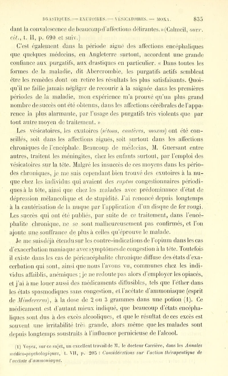 dant la convalescence de beaucoup d'affections délirantes. » (Calmeil, oiivr. cit., t. Il, p. 690 et suiv.) C'est également dans la période aiguë des affections encéphaliques que quelques médecins, en Angleterre surtout, accordent une grande confiance aux purgatifs, aux drastiques en particulier. « Dans toutes les formes de la maladie, dit Abercrombie, les purgatifs actifs semblent être les remèdes dont on retire les résultats les plus satisfaisants. Quoi- qu'il ne faille jamais négliger de recourir à la saignée dans les premières périodes de la maladie, mon expérience m'a prouvé qu'un plus grand nombre de succès ont été obtenus, dans les affections cérébrales de l'appa- rence la plus alarmante, par l'usage des purgatifs très violents que par tout autre moyen de traitement. » Les vésicatoires, les exutoires {sétons, cautères, moxas) ont été con- seillés, soit dans les affections aiguës, soit surtout dans les affections chroniques de l'encéphale. Beaucoup de mécîecins, M. Guersant entre autres, traitent les méningites, chez les enfants surtout, par l'emploi des vésicatoires sur la tête. Malgré les insuccès de ces moyens dans les pério- des chroniques, je me suis cependant bien trouvé des exutoires à la nu- que chez les individus qui avaient des raptus congestionnaires périodi- ques à la tête, ainsi que chez les malades avec prédominance d'état de dépression mélancolif[ue et de stupidité. J'ai renoncé depuis longtemps à la cautérisation de la nuque par l'application d'un disque de fer rougi. Les succès qui ont été publiés, par suite de ce traitement, dans l'encé- phalite chronique, ne se sont malheureusement pas confirmés, et l'on ajoute une souffrance de plus à celles qu'éprouve le malade. Je me suis déjà étendu sur les contre-indications de l'opium dans les cas d'exacerbation maniaque avec symptômes de congestion à la tête. Toutefois il existe dans les cas de périencéphalite chronique diffuse des états d'exa- cerbation qui sont, ainsi que nous l'avons vu, communes chez les indi- vidus afftùblis, anémiques ; je ne redoute pas alors d'employer les opiacés, et j'ai à me louer aussi des médicaments diffusibles, tels que l'éther dans les états spasmodiques sans congestion, et l'acétate d'ammoniaque (esprit de Minckrerus), à la dose de 2 ou 3 grammes dans une potion (1). Ce médicament est d'autant mieux indiqué, que beaucoup d'états encépha- liques sont dus à des excès alcooliques, et que le résultat de ces excès est souvent une irritabilité très grande, alors môme que les malades sont depuis longtemps soustraits à l'influence pernicieuse de l'alcool. (l) Voyez, sur ce sujet, un excellent travail de M. le docteur Carrière, dans les Annales nicdico-psychologiques, t. VH, p. 205 : Considérations sur l'action thérapeutique de racétate d'ammoniaque. :