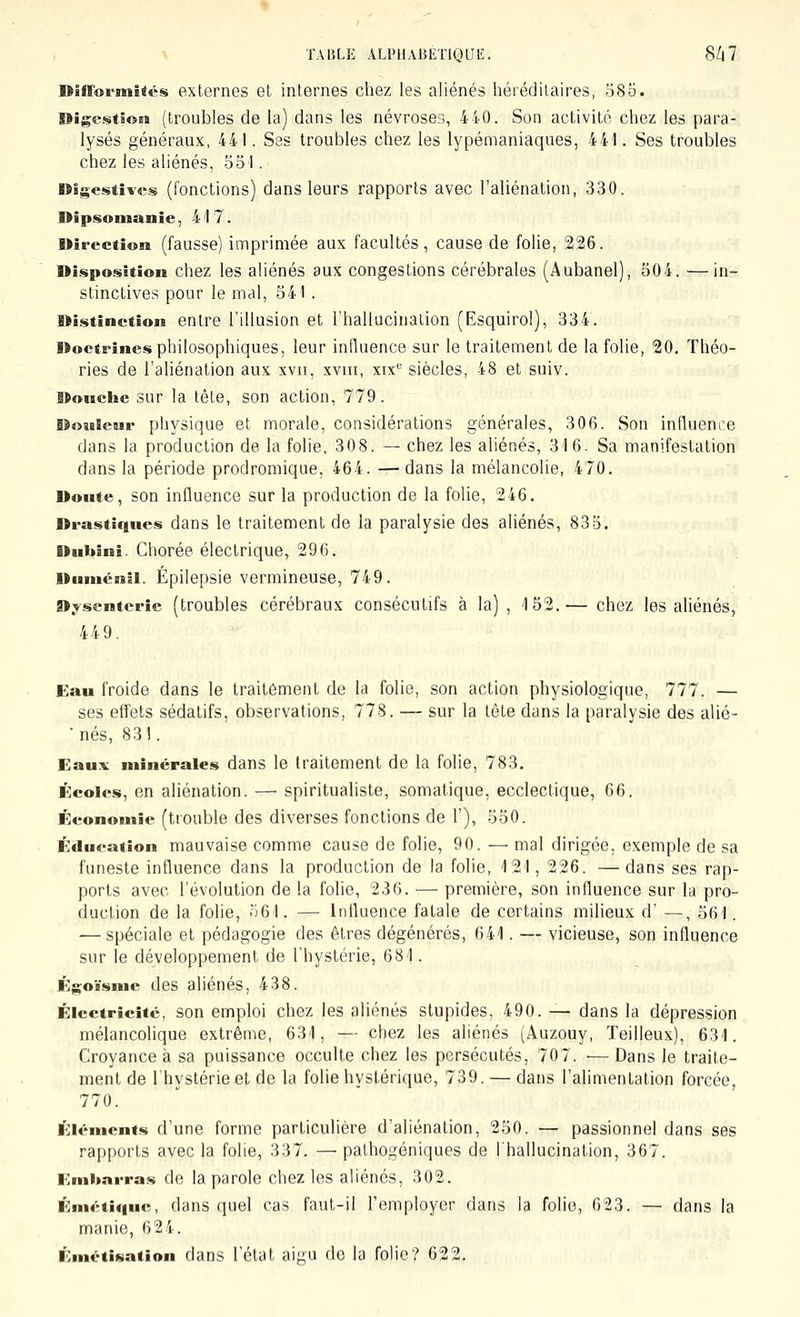 DifFormîtcs externes et internes chez les aliénés héréditaires, 585. Digestion (troubles de la) dans les névroses, 440. Son activité chez les para- lysés généraux, 44 I. Ses troubles chez les lypémaniaques, 441. Ses troubles chez les aliénés, 551. Digestives (fonctions) dans leurs rapports avec l'aliénation, 330. nîpsonianie, 417. Direction (fausse) imprimée aux facultés, cause de folie, 226. Disposition chez les aliénés aux congestions cérébrales (Aubanel), 504. —in- stinctives pour le mal, 541 . Di.«itinction entre l'illusion et l'hallucination (Esquirol), 334. Doctrines philosophiques, leur influence sur le traitement de la folie, 20. Théo- ries de l'aliénation aux xvii, xviii, xix siècles, 48 et suiv. Douche sur la tête, son action, 779. Douleur plivsique et morale, considérations générales, 306. Son influence dans la production de la folie, 30 8. — chez les aliénés, 316. Sa manifestation dans la période prodromique, 464. — dans la mélancolie, 470. Doute, son influence sur la production de la folie, 246. Drastiques dans le traitement de la paralysie des aliénés, 835. Dubini. Chorée électrique, 296. Duniénii. Épilepsie vermineuse, 749. Dysenterie (troubles cérébraux consécutifs à la) , 152.— chez les aliénés, 449. Eau froide dans le traitement de la folie, son action physiologique, 777. — ses effets sédatifs, observations, 778. — sur la tête dans la paralysie des alié- 'nés, 831. Eaux minérales dans le traitement de la folie, 783. Écoles, en aliénation. —■ spiritualiste, somatique, ecclectique, 66. Économie (trouble des diverses fonctions de 1'), 550. Éducation mauvaise comme cause de folie, 90. — mal dirigée, exemple de sa funeste influence dans la production de la folie, 121, 226. — dans ses rap- ports avec l'évolution de la folie, 236. — première, son influence sur la pro- duction de la folie, o61. — Influence fatale de certains milieux d' —, 561. — spéciale et pédagogie des êtres dégénérés, 641. — vicieuse, son influence sur le développement de l'hystérie, 681. Égoïsme des aliénés, 438. Électricité, son emploi chez les aliénés stupides, 490. — dans la dépression mélancolique extrême, 631, — chez les aliénés (Auzouy, Teilleux), 631. Croyance à sa puissance occulte chez les persécutés, 707. ■— Dans le traite- ment de l'hystérie et de la folie hystérique, 739. — dans l'alimentation forcée, 770. É;iéments d'une forme particulière d'aliénation, 250. — passionnel dans ses rapports avec la folie, 337. —palhogéniques de l'hallucination, 367. Embarras de la parole chez les aliénés, 302. Émétiquc, dans quel cas faut-il l'employer dans la folie, 623. — dans la manie, 624. Émétisation dans l'état aigu de la folie? 622.