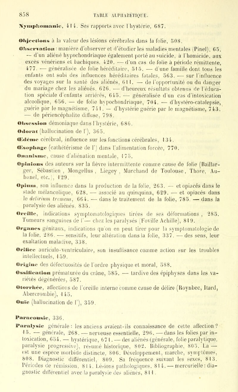 rv^-nipkoinanic, 4 14. Ses riipporls avec lliyslérie, 687. Oitjoetions à la valeur des lésions cérébrales dans la folie, 508. OStservation : manière d'observer et d'étudier les maladies,mentales (Pinel), 65. -- d'un aliéné hypochondriaque également porté au suicide, à l'homicide, aux excès vénériens et bachiques, 420. —d'un cas de folie à période rémittente, 477. — généralisée de folie héréditaire, 51 5. — dune famille dont tous les enfants ont subi des influences héréditaires fatales, 563. — sur l'inlluence des voyages sur la santé des aliénés, 611. — de l'opportunité ou du danger du mariage chez les aliénés, 626. —d'heureux résultats obtenus de l'éduca- tion spéciale d'enfants arriérés, 645. — généralisée d'un cas d'intoxication alcoolique, 656. — de folie hypochondriaque, 704. — d'hysléro-catalepsie, guérie par le magnétisme, 741. — d'hystérie guérie par le magnétisme, 743. — de périencéphalite diffuse, 798. Obsession démoniaque dans l'hystérie, 680. Odorat (hallucination de 1'), 363. (Edèmc cérébral, influence sur les fonctions cérébrales, 134. Œsophage (cathélérisme de 1') dans l'alimentation forcée, 770. Onanisme, cause d'aliénation mentale, 175. Opinions des auteurs sur la fièvre intermittente comme cause de folie (Baillar- ger, Sébastien, Mongellus , Liegey , Marchand de Toulouse, Thore, Au- banel, etc.), '129. Opiiun, son influence dans la production de la folie, 263. — et opiacés dans le stade mélancolique, 628. — associé au quinquina, 629. — et opiacés dans le delirium tremens, 664. — dans le traitement de la folie, 785. — dans la paralysie des aliénés, 835. Oreille, indications symploniatologiques tirées de ses déformations , 285. Tumeurs sanguines de 1'— chez les paralysés (Fovilfe Achille), 81 9. Organes génitaux, indications qu'on en peut tirer pour la symptomatologie de la folie, 286. — sensitifs, leur alléralion dans la folie, 337. — des sens, leur exaltation maladive, 338. Orifice auriculo-veniriculaire, son insuffisance comme action sur les troubles intellectuels, 159. Origine des défectuosités de l'ordre physique et moral, 588. Ossification prématurée du crâne, 585. — tardive des épiphyses dans les va- riétés dégénérées, 587. Otorrliée, affections de l'oreille interne comme cause de délire (Roynbec, Itard, Abercrombie), 1 45. Ouïe (hallucination de 1'), 339. Paracousie, 336. Paralysie générale : les anciens avaient-ils connaissance de celte afTection ? 13. — générale, 268. —nerveuse essentielle, 296. —^dans les folies par in- toxication, 654. — hystérique, 671. — des aliénés (générale, folie paralytique, paralysie progressive), résumé historique, 802. Bibliographie, 805. La — est une espèce morbide distincte, 806. Développement, marche, symptôme.-:, 808. Diagnostic différentiel, 809. Sa fréquence suivant les sexes, 813. Périodes de rémission, 814. Lésions pathologiques. 814. — mercurielle : dia- gnoslic différentiel avec la paralysie des aliènes, 811.