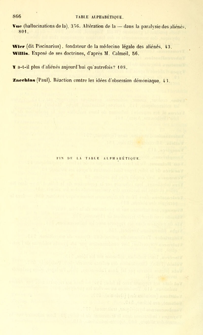 Vue (hallucinations de la), 3)G. Altération de la — dans la paralysie des aliéné? 801. iVicr (dit Piscinarius). fondateur de la médecine légale des aliénés, 43. iViiiis. Exposé de ses doctrines, d'après M. Calmeil, 56. ¥ a-t-il plus d'aliénés aujourd'hui qu'autrefois? 108. Zacehias (Paul). Réaction contre les idées d'obsession démoniaque, 43. FIN DE L.\ T.^BLE ALPHABETIQUE.