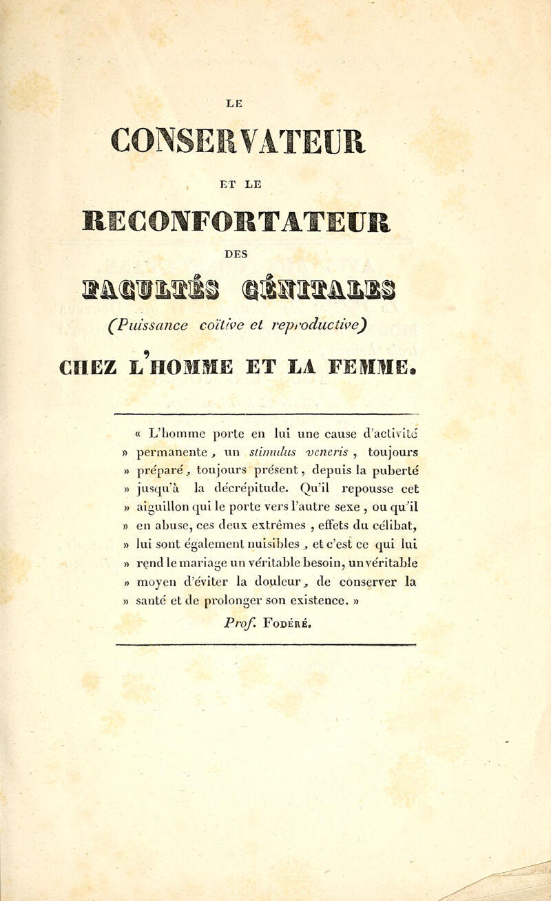 ET LE R] DES ^Puissance coïUve et reproductive') CHEZ l'homme et LA FEMME. « L'homme porte en lui une cause d'activité » pei'manente , un sliimdus veneris , toujours » pre'pare', toujours présent, depuis la puberté » jusqu'à la décrépitude. Qu'il repousse cet » aiguillon qui le porte vers l'autre sexe , ou qu^il » en abuse, ces deux extrêmes , effets du célibat, » lui sont également nuisibles ^ et c'est ce qui lui » rend le inariage un véritable besoin, un véritable rt moyen d'éviter la douleur ^ de conserver la » santé et de prolonger son existence. » Prof. FODÉRÉ,