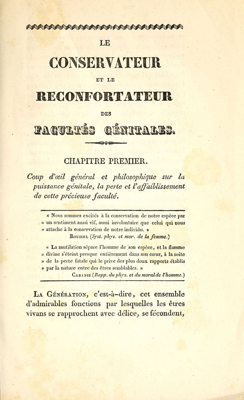 ET LE DES i^ CHAPITRE PREMIER. Coup d'oeil général et philosophique sur la puissance génitale, la peinte et Vaffaiblissement de cette précieuse faculté. « Nous sommes excités à la conservation de notre espèce par » un sentiment aussi vif, aussi involontaire que celui qui nous » attache à la conservation de notre individu. » Roussel {Syst. ph/s. et mor. de la Jemme.) « La mutilation sépare l'homme de son espèce, et la flamme » divine s'éteint presque entièrement dans son cœur, à la suite » de la perte fatale qui le prive des plus doux rapports établis » par la nature entre des êtres semblables. » Cabakis {Rapp.duphys. et dumoralde l'homme.) La Génération, c'est-à-dire, cet ensemble d'admirables fonctions par lesquelles les êtres vivans se rapprochent avec délice^ se fécondent,