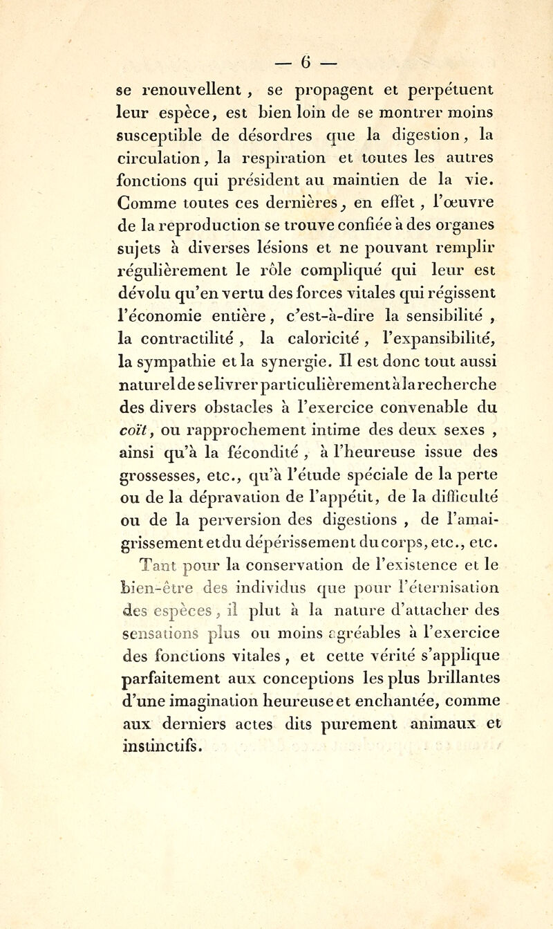 se renouvellent , se propagent et perpétuent leur espèce, est bien loin de se montrer moins susceptible de désordres que la digestion, la circulation, la respiration et toutes les autres fonctions qui président au maintien de la vie. Comme toutes ces dernières _, en effet , l'œuvre de la reproduction se trouve confiée a des organes sujets h diverses lésions et ne pouvant remplir régulièrement le rôle compliqué qui leur est dévolu qu'en vertu des forces vitales qui régissent l'économie entière, c^est-à-dire la sensibilité , la contractilité , la caloricité , l'expansibilité, la sympatbie et la synergie. Il est donc tout aussi naturel de se livrer particulièrement à la recherche des divers obstacles à l'exercice convenable du coït, ou rapprochement intime des deux sexes , ainsi qu'à la fécondité , à l'heureuse issue des grossesses, etc., qu'à l'étude spéciale de la perte ou de la dépravation de l'appétit, de la difficulté ou de la perversion des digestions , de l'amai- grissement et du dépérissement du corps, etc., etc. Tant pour la conservation de l'existence et le bien-être des individus que pour l'éternisation des espèces, il plut à la nature d'attacher des sensations plus ou moins cgréables à l'exercice des fonctions vitales , et cette vérité s'applique parfaitement aux conceptions les plus brillantes d'une imagination heureuse et enchantée, comme aux derniers actes dits purement animaux et instinctifs.