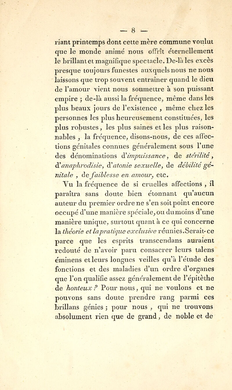 riant printemps dont cette mère commune voulut que le monde animé nous offrît éternellement le brillantet magnifique spectacle. De-làles excès presque toujours funestes auxquels nous ne nous laissons que trop souvent entraîner quand le dieu de l'amour vient nous soumettre h. son puissant empire ; de-îà aussi la fréquence, même dans les plus beaux jours de l'existence , même chez les personnes les plus heureusement constituées, les plus robustes, les plus saines et les plus raison- nables y la fréquence, disons-nous, de ces affec- tions génitales connues généralement sous l'une des dénominations d'impuissance, de stérilité, à'a/iaphrodisie, à'atonie sexuelle, de débilité gé- nitale , de faiblesse en amour^ etc. Vu la fréquence de si cruelles affections , il paraîtra sans doute bien étonnant qu'aucun auteur du premier ordre ne s'en soit point encore occupé d'une manière spéciale_,ou dumoins d'une manière unique, surtout quant à ce qui concerne la théorie et lapratique exclusive réunies.Serait- ce parce que les esprits transcendans auraient redouté de n'avoir paru consacrer leurs talens ëminens et leurs longues veilles qu'à l'étude des fonctions et des maladies d'un ordre d'organes que l'on qualifie assez généralement de l'épitèthe de honteux F Pour nous, qui ne voulons et ne pouvons sans doute prendre rang parmi ces brillans génies -, pour nous , qui ne trouvons absolument rien que de grand, de noble et de