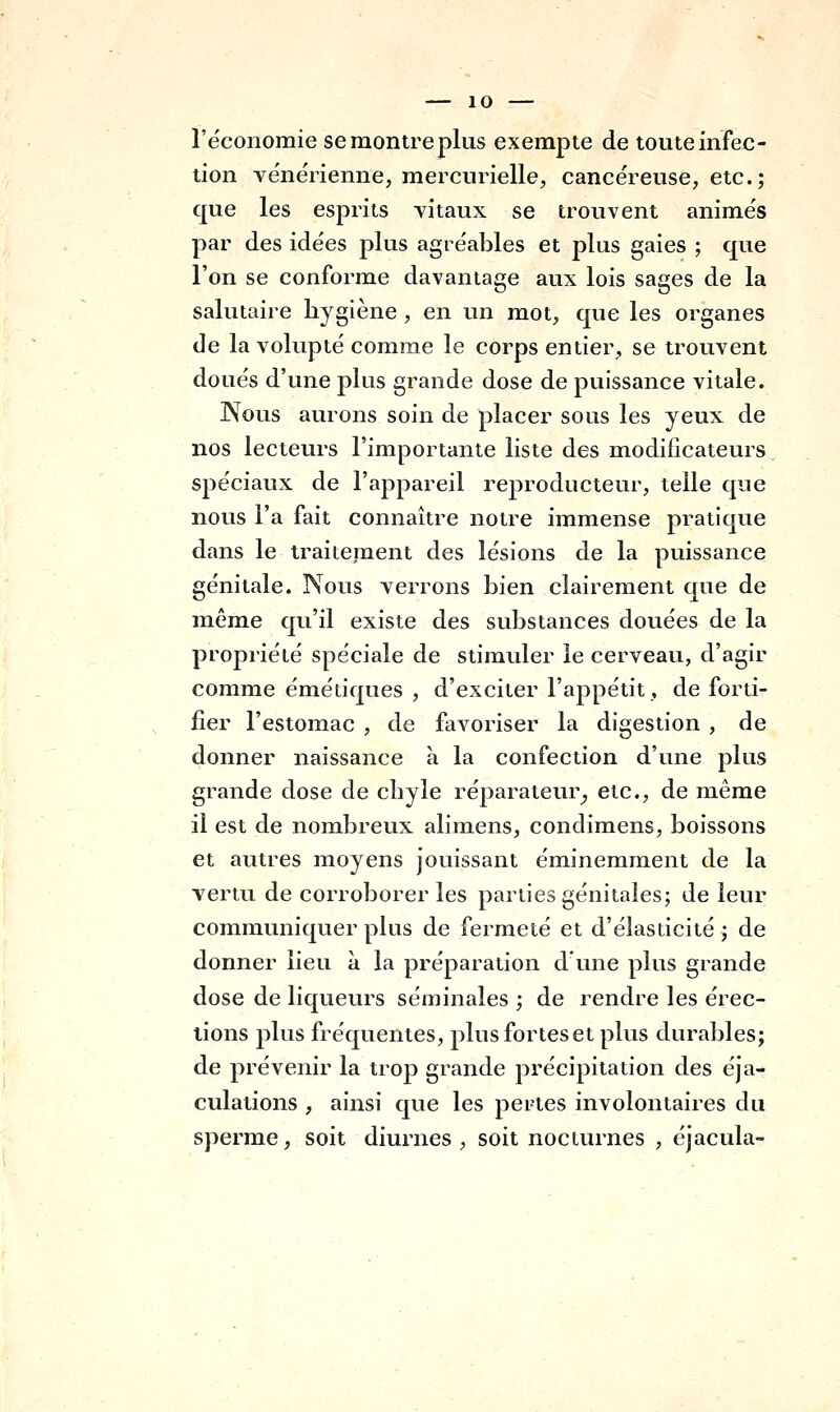 l'économie se montre plus exempte de toute infec- tion vénérienne, mercurielle, cancéreuse, etc. ; que les esprits vitaux se trouvent animés par des idées plus agréables et plus gaies ; que l'on se conforme davantage aux lois sages de la salutaire hygiène, en un mot, que les organes de la volupté comme le corps entier, se trouvent doués d'une plus grande dose de puissance vitale. Nous aurons soin de placer sous les yeux de nos lecteurs l'importante liste des modificateurs spéciaux de l'appareil reproducteur, telle que nous l'a fait connaître notre immense pratique dans le traiienaent des lésions de la puissance génitale. Nous verrons bien clairement que de même qu'il existe des substances douées de la propriété spéciale de stimuler le cerveau, d'agir comme émétiques , d'exciter l'appétit, de forti- fier l'estomac , de favoriser la digestion , de donner naissance à la confection d'une plus grande dose de chyle réparateur^ etc., de même il est de nombreux alimens, condimens, boissons et autres moyens jouissant éminemment de la vertu de corroborer les parties génitales; de leur communiquer plus de fermeté et d'élasticité; de donner lieu à la préparation d'une plus grande dose de liqueurs séminales ; de rendre les érec- tions plus fréquentes, plus fortes et plus durables; de prévenir la trop grande précipitation des éja- culations , ainsi que les pertes involontaires du sperme, soit diurnes , soit nocturnes , éjacula-