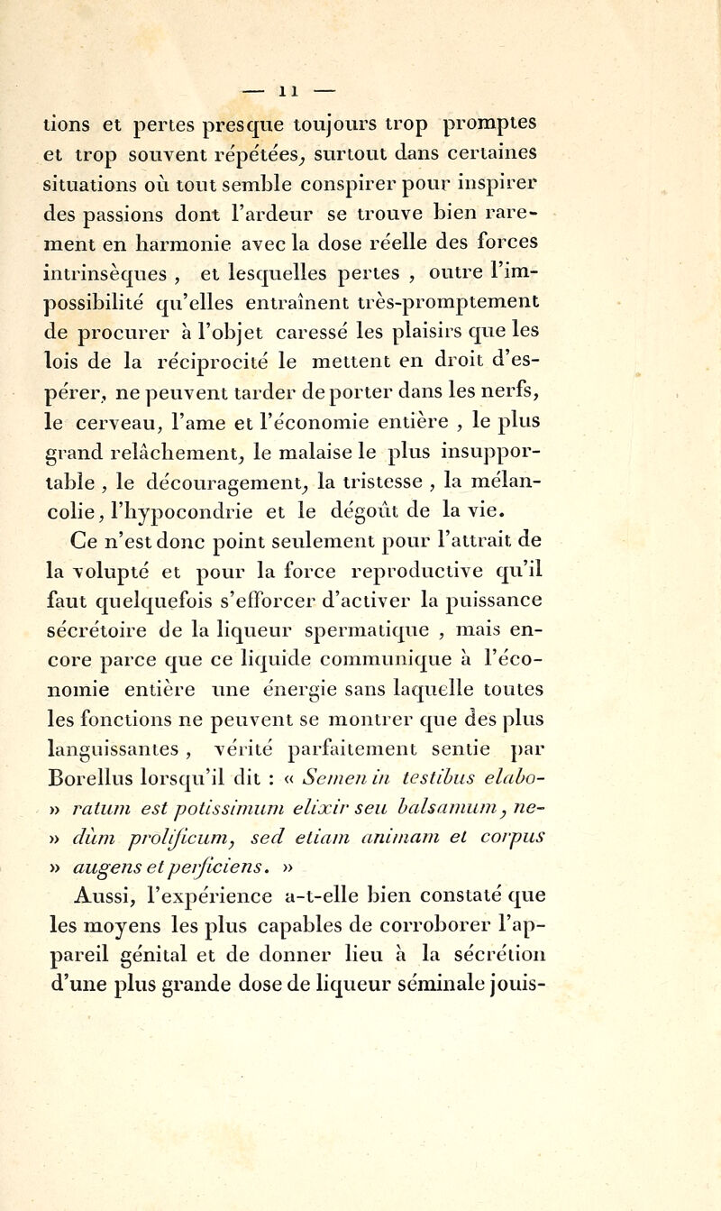 lions et pertes presque toujours trop promptes et trop souvent répétées^ surtout dans certaines situations où tout semble conspirer pour inspirer des passions dont l'ardeur se trouve bien rare- ment en barmonie avec la dose re'elle des forces intrinsèques , et lesquelles pertes , outre l'im- possibilité qu'elles entraînent très-promptement de procurer à l'objet caressé les plaisirs que les lois de la réciprocité le mettent en droit d'es- pérer, ne peuvent tarder de porter dans les nerfs, le cerveau, l'ame et l'économie entière , le plus grand relâcbement^ le malaise le plus insuppor- table , le découragement^ la tristesse , la mélan- colie, l'iiypocondrie et le dégoût de la vie. Ce n'est donc point seulement pour l'attrait de la volupté et pour la force reproductive qu'il faut quelquefois s'efforcer d'activer la puissance sécrétoire de la liqueur spermatique , mais en- core parce que ce liquide communique à l'éco- nomie entière une énergie sans laquelle toutes les fonctions ne peuvent se montrer que des plus languissantes , vérité parfaitement sentie par Borellus lorsqu'il dit : « Seineii in testihus elabo- » ratuin est potissimuni elixir seu halsamum^ ne- » diïm prolijicumy sed eliam aniniarn et corpus » augens etpeijiciens. » Aussi, l'expérience a-t-elle bien constaté que les moyens les plus capables de corroborer l'ap- pareil génital et de donner lieu à la sécrétion d'une plus grande dose de liqueur séminale jouis-