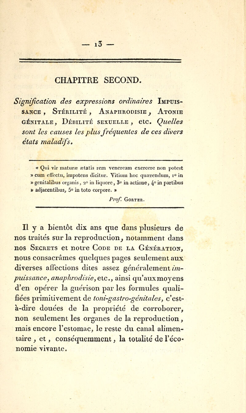 CHAPITRE SECOND. Signification des expressions ordinaires Impuis- sance , Stérilité , Anaphuodisie ^ Atonie GÉNITALE, Débilité sexuelle, etc. Quelles sont les causes les plus frécjuentes de ces divers états maladifs. « Qui vir maturae setatis rem venereara exercere non potest » cum effectu, impotens dlcllur. Vitium hoc quserendum, i° in » genitalibus organis, 2° in liquore, 3° in actione, 4° in partibus j) adjacentibusj 5° in toto corpore. » Prof. GORTER. Il y a bientôt dix ans que dans plusieurs de nos traités sur la reproduction^ notamment dans nos Secrets et notre Code de la Génération, nous consacrâmes quelques pages seulement aux diverses affections dites assez généralement/m- puissancey anaphrodisie^ex^Cy ainsi qu'aux moyens d'en opérer la guérison par les formules quali- fiées primitivement de toni-gastro-génitales, c'est- à-dire douées de la propriété de corroborer, non seulement les organes de la reproduction, mais encore l'estomac, le reste du canal alimen- taire _, et, conséquemmem , la totalité de l'éco- nomie vivante.