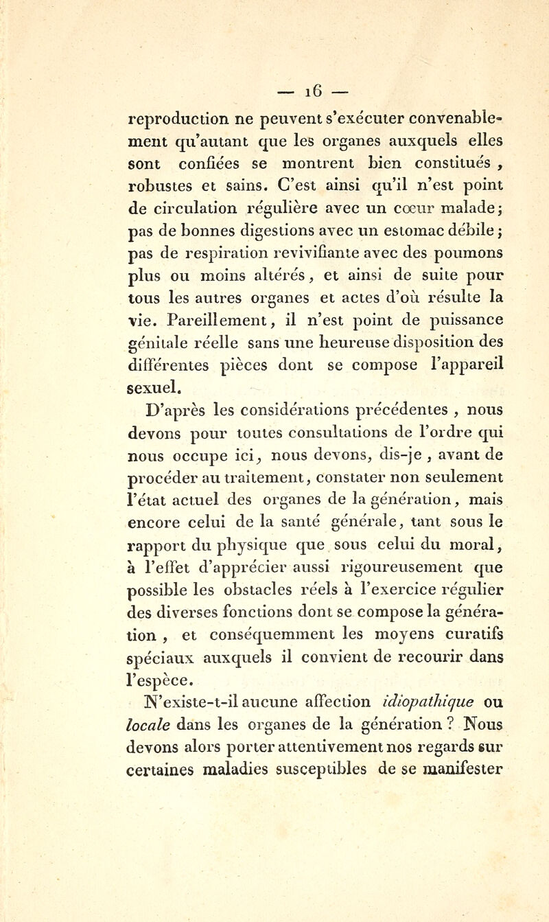 reproduction ne peuvent s'exécuter convenable- ment qu'autant que les organes auxquels elles sont confiées se montrent bien constitués , robustes et sains. C'est ainsi qu'il n'est point de circulation régulière avec un cœur malade; pas de bonnes digestions avec un estomac débile j pas de respiration revivifiante avec des poumons plus ou moins altérés, et ainsi de suite pour tous les autres organes et actes d'où résulte la vie. Pareillement, il n'est point de puissance génitale réelle sans une heureuse disposition des différentes pièces dont se compose l'appareil sexuel. D'après les considérations précédentes , nous devons pour toutes consultations de l'ordre qui nous occupe ici;, nous devons, dis-je , avant de procéder au traitement, constater non seulement l'état actuel des organes de la génération, mais encore celui de la santé générale, tant sous le rapport du physique que sous celui du moral, à l'effet d'apprécier aussi rigoureusement que possible les obstacles réels à l'exercice régulier des diverses fonctions dont se compose la généra- tion , et conséquemment les moyens curatifs spéciaux auxquels il convient de recourir dans l'espèce. N'existe-t-il aucune affection idiopathique ou locale dans les organes de la génération ? Nous devons alors porter attentivement nos regards sur certaines maladies susceptibles de se manifester