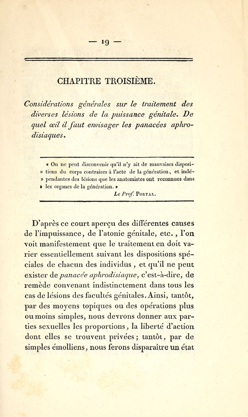 CHAPITRE TROISIÈME. Considérations générales sur le traitement des diverses lésions de la puissance génitale. De quel œil il faut envisager les panacées aphro- disiaques. « On ne peut disconvenir qu'il n'y ait de mauvaises disposi- » tions du corps contraires à l'acte de la génération, et indé- » pendantes des lésions que les anatomistes ont reconnues dans » les organes de la génération. » Le Prof. Portai.. D'après ce court aperçu des différentes causes de l'impuissance, de l'atonie génitale, etc. , l'oii voit manifestement que le traitement en doit va- rier essentiellement suivant les dispositions spé- ciales de chacun des individus , et qu'il ne peut exister de panacée aphrodisiaque, c'est-à-dire, de remède convenant indistinctement dans tous les cas de lésions des facultés génitales. Ainsi, tantôt, par des moyens topiques ou des opérations plus ou moins simples, nous devrons donner aux par- ties sexuelles les proj)ortions, la liberté d'action dont elles se trouvent privées ; tantôt, par de simples émolliens, nous ferons disparaître un état