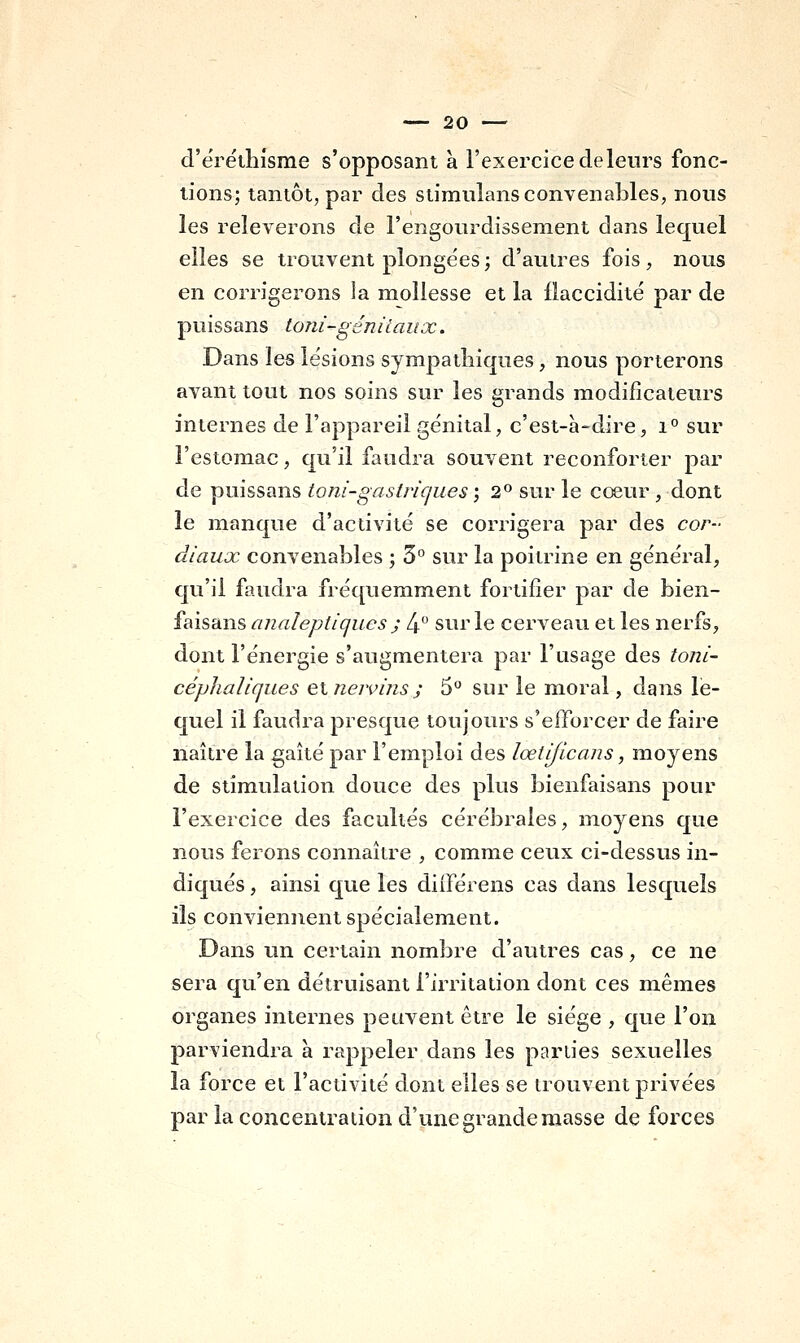 d'ëréthisme s'opposant à l'exercice delenrs fonc- tions; tantôt, par des stimiilans convenables, nous les relèverons de l'engourdissement dans lequel elles se trouvent plongées; d'autres fois, nous en corrigerons la mollesse et la flaccidité par de puissans loni-génitaux. Dans les lésions sympathiques, nous porterons avant tout nos soins sur les grands modificateurs internes de l'appareil génital, c'est-à-dire, i° sur l'estomac, qu'il faudra souvent reconforter par de puissans toni-gastrique s-, 2° sur le cœur , dont le manque d'activité se corrigera par des cor- diaux convenables ; 5° sur la poitrine en général, qu'il faudra fréquemment fortifier par de bien- faisans analeptiques ; 4 sur le cerveau et les nerfs, dont l'énergie s'augmentera par l'usage des toni- céphaliques ei nervins ; 5° sur le moral, dans le- quel il faudra presque toujours s'efforcer de faire naître la gaîté par l'emploi des lœtificans, moyens de stimulation douce des plus bienfaisans pour l'exercice des facultés cérébrales, moyens que nous ferons connaître , comme ceux ci-dessus in- diqués , ainsi que les diiférens cas dans lesquels ils conviennent spécialement. Dans un certain nombre d'autres cas, ce ne sera qu'en détruisant l'irritation dont ces mêmes organes internes peuvent être le siège , que l'on parviendra à rappeler dans les parties sexuelles la force et l'activité dont elles se trouvent privées par la concentration d'une grande masse de forces