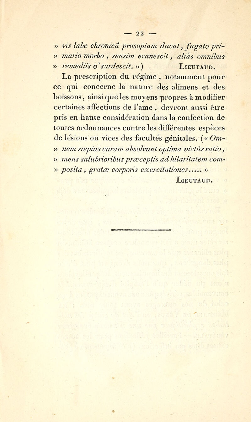 » vis labe chronicâ prosopiam ducat, fugato pri- » mario niorho , sensiin evanescit, aliàs omnibus » remediis o'siirdescit,'»') Lieutaud. La prescription du régime , notamment pour ce qui concerne la nature des alimens et des boissons, ainsi que les moyens propres à modifier certaines affections de l'ame , devront aussi être pris en haute considération dans la confection de toutes ordonnances contre les différentes espèces de lésions ou vices des facultés génitales. (« Om- » nem sœpius curam absohunt oplima victûs ratio, » mens salubrioribus prœceptis adhilaritatém corn- » posila, gratœ corporis exercitationes » Lieutaud.