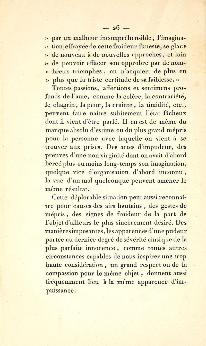 » par un malheur incompréhensible, l'imagina- » lion,effrayée de celte froideur funeste^ se glace » de nouveau a de nouvelles approches, et loin » de pouvoir effacer son opprobre par de nom- » breux triomphes , on n'acquiert de plus en » plus que la triste certitude de sa faiblesse. » Toutes passions, affections et sentimens pro- fonds de l'ame, comme la colère, la contrariété^ le chagrin, la peur^ la crainte, la timidité, etc., peuvent faire naître subitement l'état fâcheux dont il vient d'être parlé. Il en est de même du manque absolu d'estime ou du plus grand mépris pour la personne avec laquelle on vient a se trouver aux prises. Des actes d'impudeur^ des preuves d'une non virginité dont on avait d'abord bercé plus ou moins long-temps son imagination, quelque vice d'organisation d'abord inconnu, la vue d'un mal quelconque peuvent amener le même résultat. Cette déplorable situation peut aussi reconnaî- tre pour causes des airs hautains , des gestes de mépris , des signes de froideur de la part de l'objet d'ailleurs le plus sincèrement désiré. Des manières imposantes, les apparences d'une pudeur portée au dernier degré de sévérité ainsi que de la plus parfaite innocence , comme toutes autres circonstances capables de nous inspirer une trop haute considération , un grand respect ou de la compassion pour le même objet, donnent aussi fréquemment lieu à la même apparence d'im- puissance.