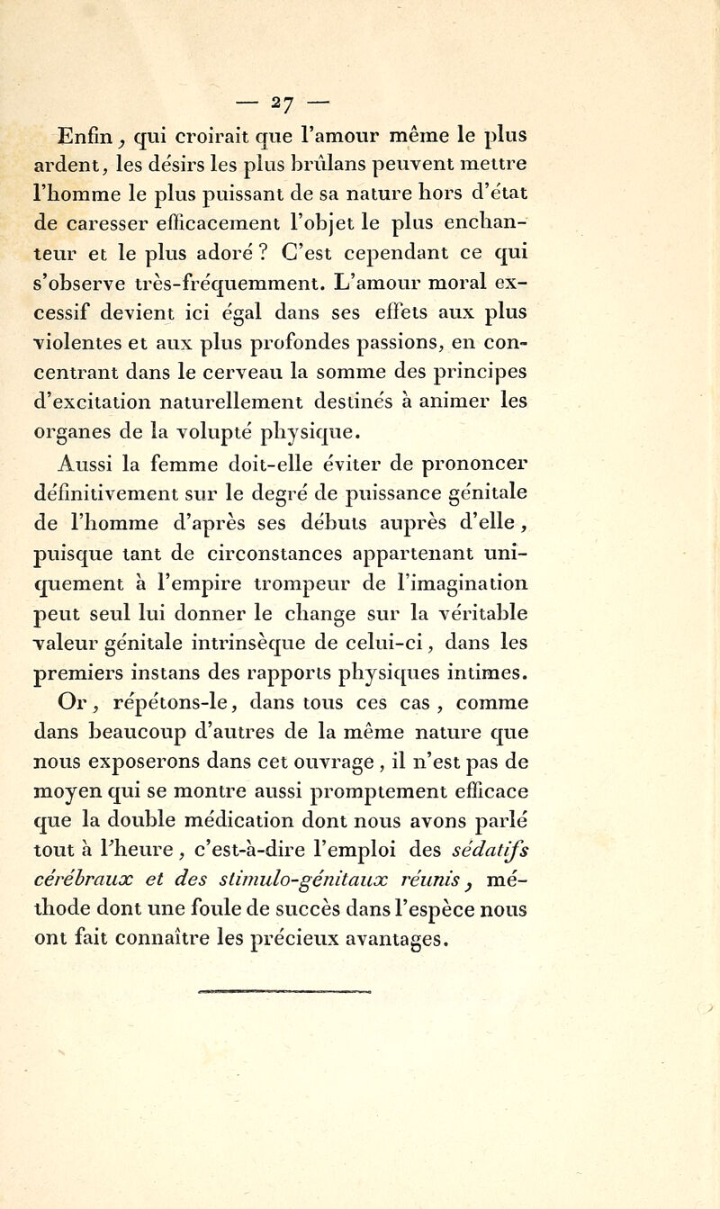 Enfin _, qui croirait que l'amour même le plus ardent, les désirs les plus briilans peuvent mettre l'homme le plus puissant de sa nature hors d'état de caresser efficacement l'objet le plus enchan- teur et le plus adoré ? C'est cependant ce qui s'observe très-fréquemment. L'amour moral ex- cessif devient ici égal dans ses effets aux plus violentes et aux plus profondes passions, en con- centrant dans le cerveau la somme des principes d'excitation naturellement destinés a animer les organes de la volupté physique. Aussi la femme doit-elle éviter de prononcer définitivement sur le degré de puissance génitale de l'homme d'après ses débuts auprès d'elle, puisque tant de circonstances appartenant uni- quement a l'empire trompeur de l'imagination peut seul lui donner le change sur la véritable valeur génitale intrinsèque de celui-ci, dans les premiers instans des rapports physiques intimes. Or, répétons-le, dans tous ces cas , comme dans beaucoup d'autres de la même nature que nous exposerons dans cet ouvrage , il n'est pas de moyen qui se montre aussi promptement efficace que la double médication dont nous avons parlé tout à Fheure, c'est-à-dire l'emploi des sédatifs cérébraux et des stimulo-génitaux réunis, mé- thode dont une foule de succès dans l'espèce nous ont fait connaître les précieux avantages.