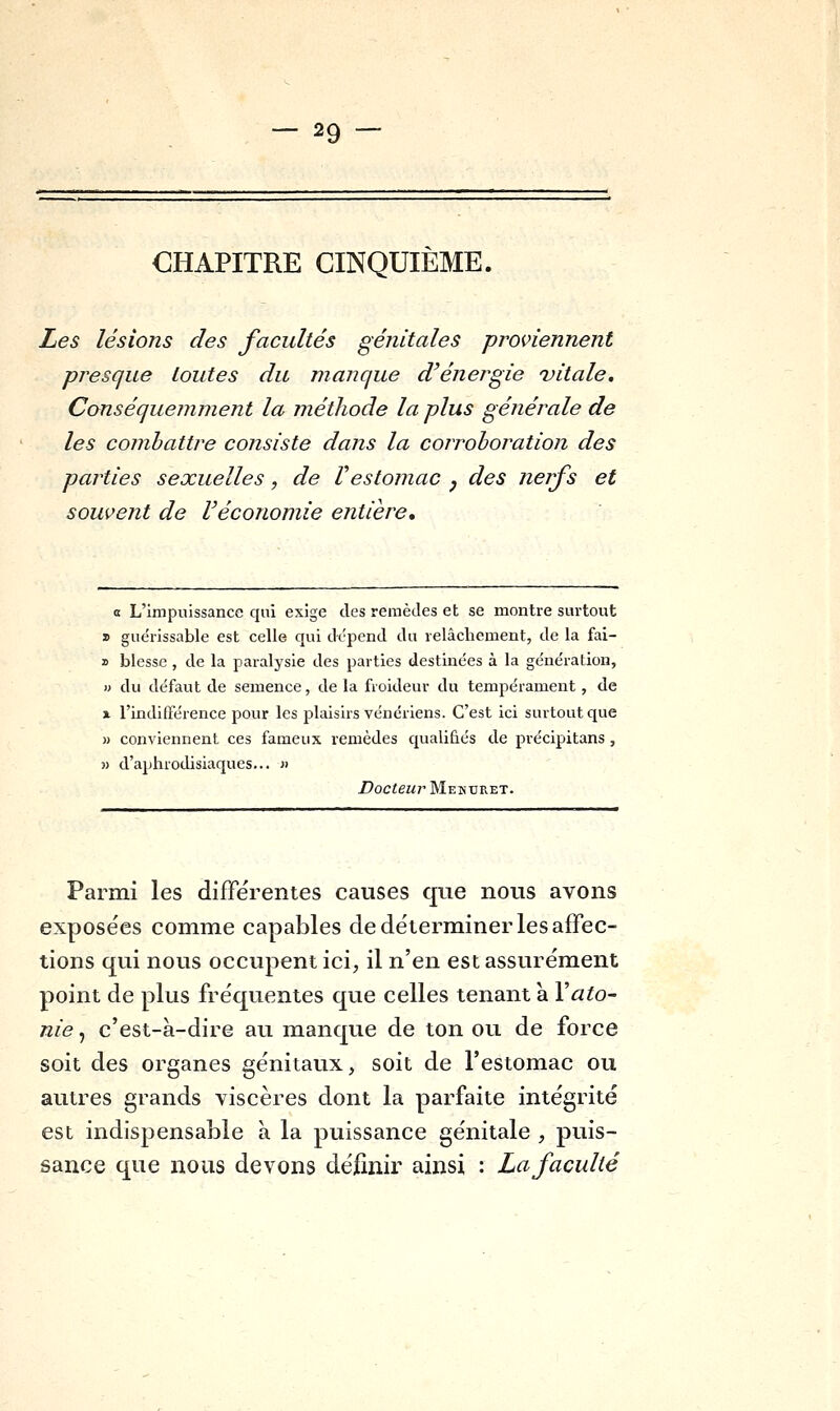 CHAPITRE CINQUIÈME. Les lésions des facultés génitales proviennent presque toutes du manque d'énergie vitale, Canséquemment la méthode la plus générale de les combattre consiste dans la corrohoration des parties sexuelles, de Vestomac , des nerfs et souvent de l'économie entière. a L'impuissance qui exige des remèdes et se montre surtout » guérissable est celle qui dépend du relâchement, de la fai- » blesse, de la paralysie des parties destinées à la génération, » du défaut de semence, de la froideur du tempérament, de X l'indifférence pour les plaisirs vénériens. C'est ici surtout que » conviennent ces fameux remèdes qualifiés de précipitans, » d'aphrodisiaques... n Docteur Mekuret. Parmi les différentes causes que nous avons exposées comme capables de déterminer les affec- tions qui nous occupent ici, il n'en est assurément point de plus fréquentes que celles tenant a VatO' nie, c'est-à-dire au manque de ton ou de force soit des organes génitaux, soit de l'estomac ou autres grands viscères dont la parfaite intégrité est indispensable à la puissance génitale , puis- sance que nous devons définir ainsi : La faculté