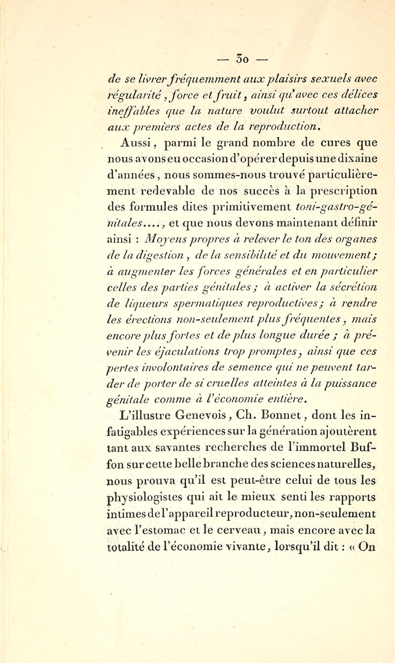 de se livrer fréquemment aux plaisirs sexuels avec régularité, force et fruit j ainsi qu avec ces délices ineffables que la nature voulut surtout attacher aux premiers actes de la reproduction. Aussi, parmi le grand nombre de cnres que nous avons eu occasion d'opérer depuis une dixaine d'années , nous sommes-nous trouvé particulière- ment redevable de nos succès à la prescription des formules dites primitivement toni-gastro-gé- nitales , et que nous devons maintenant définir ainsi : Mojens propres à relever le ton des organes de la digestion , de la sensibilité et du mouvement ; à augmenter les forces générales et en particulier celles des parties génitales ; à activer la sécrétion de liqueurs spermatiques reproductives ; à reiidre les érections non-seulement plus fréquentes ^ mais encore plus fortes et de plus longue durée ; à pré- venir les éjaculations trop promptesj ainsi que ces pertes involontaires de semence qui ne peuvent tar- der de porter de si cruelles atteintes à la puissance génitale comme à Véconomie entière. L'illustre Genevois, Cli. Bonnet, dont les in- fatigables expériences sur la génération ajoutèrent tant aux savantes recherches de l'immortel Buf- fon sur cette belle branche des sciences naturelles, nous prouva qu'il est peut-être celui de tous les physiologistes qui ait le mieux senti les rapports intimes de l'appareil reproducteur, non-seulement avec l'estomac et le cerveau, mais encore avec la totalité de l'économie vivante, lorsqu'il dit : « On