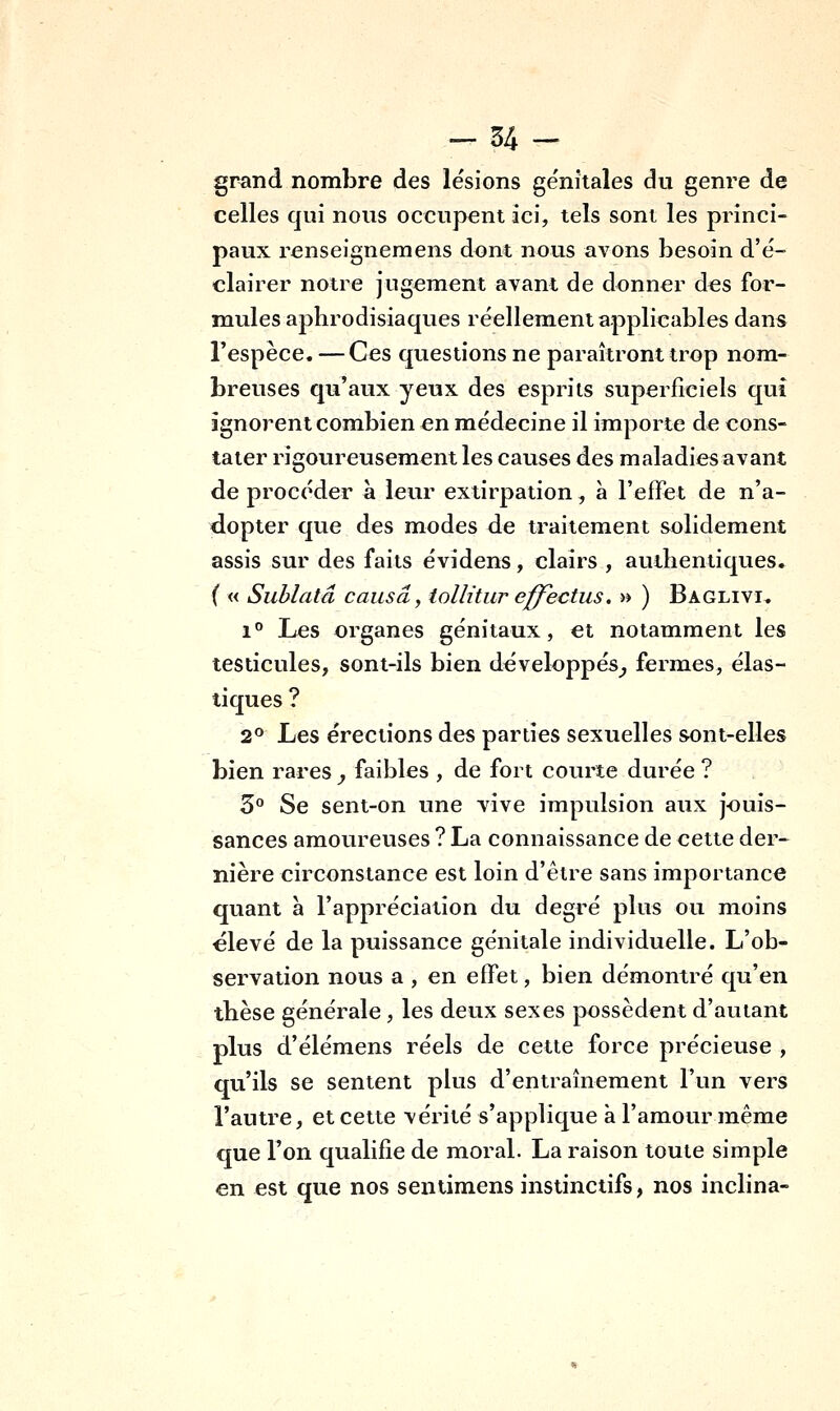 gr^nd nombre des lésions génitales du genre de celles qui nous occupent ici, tels sont les princi- paux renseignemens dont nous avons besoin d'é- clairer notre jugement avant de donner des for- mules aphrodisiaques réellement applicables dans l'espèce. — Ces questions ne paraîtront trop nom- breuses qu'aux yeux des esprits superficiels qui ignorent combien en médecine il importe de cons- tater rigoureusement les causes des maladies avant de procéder a leur extirpation, à l'efFet de n'a- dopter que des modes de traitement solidement assis sur des faits évidens, clairs , authentiques. ( « Sublatâ causa, tollitur effectus. » ) Baglivi. 1° Les organes génitaux, et notamment les testicules, sont-ils bien développés^ fermes, élas- tiques ? 2° Les érections des parties sexuelles sont-elles bien rares , faibles , de fort courte durée ? 3° Se sent-on une vive impulsion aux jouis- sances amoureuses ? La connaissance de cette der- nière circonstance est loin d'être sans importance quant à l'appréciation du degré plus ou moins élevé de la puissance génitale individuelle. L'ob- servation nous a , en effet, bien démontré qu'en thèse générale , les deux sexes possèdent d'autant plus d'élémens réels de cette force précieuse , qu'ils se sentent plus d'entraînement l'un vers l'autre, et cette vérité s'applique à l'amour même que l'on qualifie de moral. La raison toute simple en est que nos sentimens instinctifs, nos inclina-