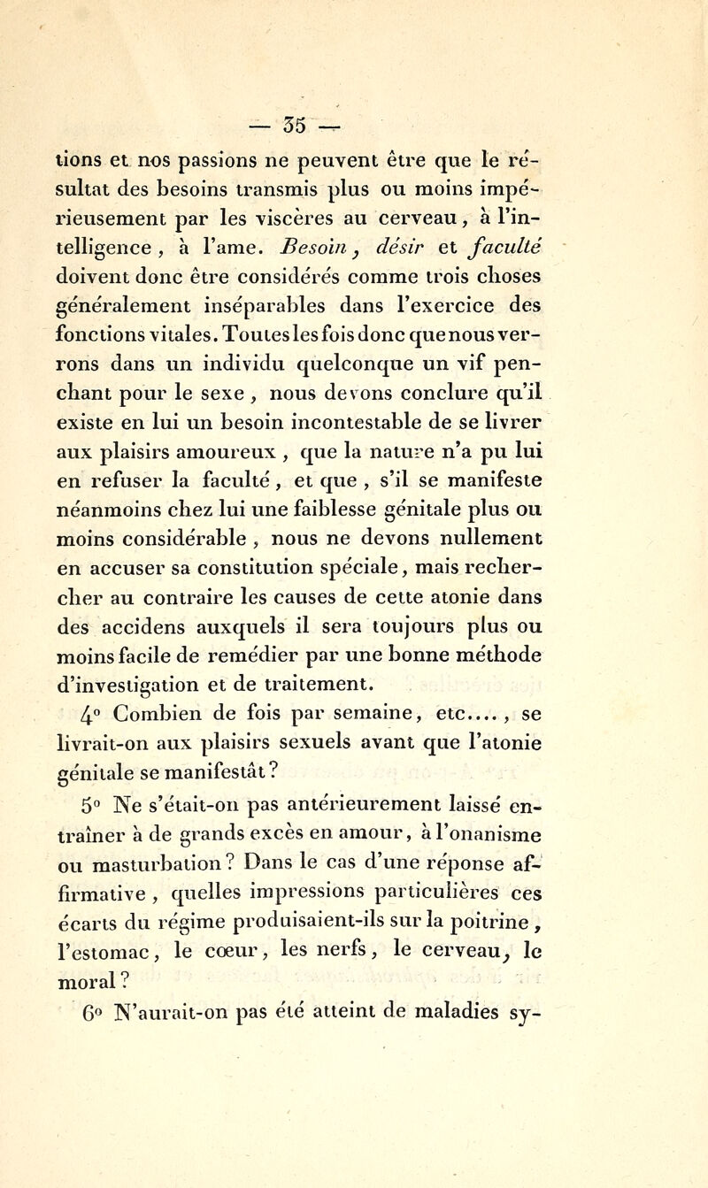 lions et nos passions ne peuvent être que le ré- sultat des besoins transmis plus ou moins impé- rieusement par les viscères au cerveau, à l'in- telligence , à l'ame. Besoin j désir et faculté doivent donc être considérés comme trois choses généralement inséparables dans l'exercice des fonctions vitales. Toutes les fois donc que nous ver- rons dans un individu quelconque un vif pen- chant pour le sexe , nous devons conclure qu'il existe en lui un besoin incontestable de se livrer aux plaisirs amoureux , que la nature n'a pu lui en refuser la faculté, et que , s'il se manifeste néanmoins chez lui une faiblesse génitale plus ou moins considérable , nous ne devons nullement en accuser sa constitution spéciale, mais recher- cher au contraire les causes de cette atonie dans des accidens auxquels il sera toujours plus ou moins facile de remédier par une bonne méthode d'investigation et de traitement. 4° Combien de fois par semaine, etc...., se livrait-on aux plaisirs sexuels avant que l'atonie génitale se manifestât ? 5° Ne s'était-on pas antérieurement laissé en- traîner à de grands excès en amour, à l'onanisme ou masturbation ? Dans le cas d'une réponse af- firmative , quelles impressions particulières ces écarts du régime produisaient-ils sur la poitrine , l'estomac, le coeur, les nerfs, le cerveau^ le moral? 6» N'aurait-on pas été atteint de maladies sy-