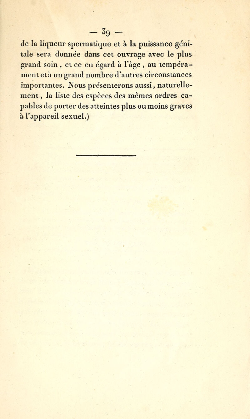 de la liqueur spermatîque et à la puissance géni- tale sera donnée dans cet ouvrage avec le plus grand soin , et ce eu égard à l'âge , au tempéra- ment et à un grand nombre d'autres circonstances importantes. Nous présenterons aussi, naturelle- ment , la liste des espèces des mêmes ordres ca- pables de porter des atteintes plus ou moins graves à l'appareil sexuel.)