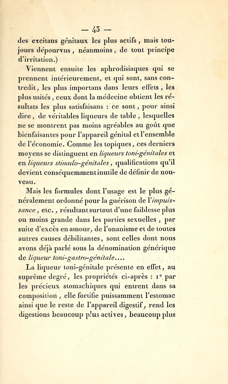 des excitans génitaux les plus actifs , ffiais tou- jours de'pourvus , néanmoins, de tout principe d'irritation.) Viennent ensuite les aphrodisiaques qui se prennent intérieurement, et qui sont, sans con- tredit, les plus importans dans leurs effets , les plus usités , ceux dont la médecine obtient les ré- sultats les plus satisfaisans : ce sont, pour ainsi dire, de véritables liqueurs de table , lesquelles ne se montrent pas moins agréables au goût que bienfaisantes pour l'appareil génital et l'ensemble de l'économie. Comme les topiques, ces derniers moyens se distinguent en liqueurs loni-génitales et en liqueurs stimulo-génitales, qualifications qu'il devient conséquemraent inutile de définir de nou- veau. Mais les formules dont l'usage est le plus gé- néralement ordonné pour la guérison de Vimpuis- sance, etc., résultant surtout d'une faiblesse plus ou moins grande dans les parties sexuelles , par suite d'excès en amour, de l'onanisme et de toutes autres causes débilitantes, sont celles dont nous avons déjà parlé sous la dénomination générique de liqueur toni-gastro-génitale.... La liqueur toni-génitale présente en effet, au suprême degré, les propriétés ci-après : i° par les précieux stomachiques qui entrent dans sa composition , elle fortifie puissamment l'estomac ainsi que le reste de l'appareil digestif^ rend les digestions beaucoup plus actives, beaucoup plus