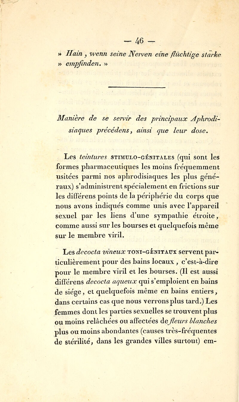 » Hain y wenn seine Neiven eine flûchtige starke » empjinden. » Manière de se servir des principaux Aphrodi- siaques précédens j ainsi que leur dose. Les teintures stimulo-génitales (qui sont les formes pharmaceutiques les moins fréquemment usitées parmi nos aphrodisiaques les plus géné- raux) s'administrent spécialement en frictions sur les différens points de la périphérie du corps que nous avons indiqués comme unis avec l'appareil sexuel par les liens d'une sympathie étroite, comme aussi sur les bourses et quelquefois même sur le m.embre viril. Les décoda vineux toni-génitaux servent par- ticulièrement pour des bains locaux , c'est-à-dire pour le membre viril et les bourses. (Il est aussi difFérens décoda aqueux qui s'emploient en bains de siège, et quelquefois même en bains entiers, dans certains cas que nous verrons plus tard.) Les femmes dont les parties sexuelles se trouvent plus ou moins relâchées ou affectées àejleurs blanches plus ou moins abondantes (causes très-fréquentes de stérilité, dans les grandes villes surtout) era-