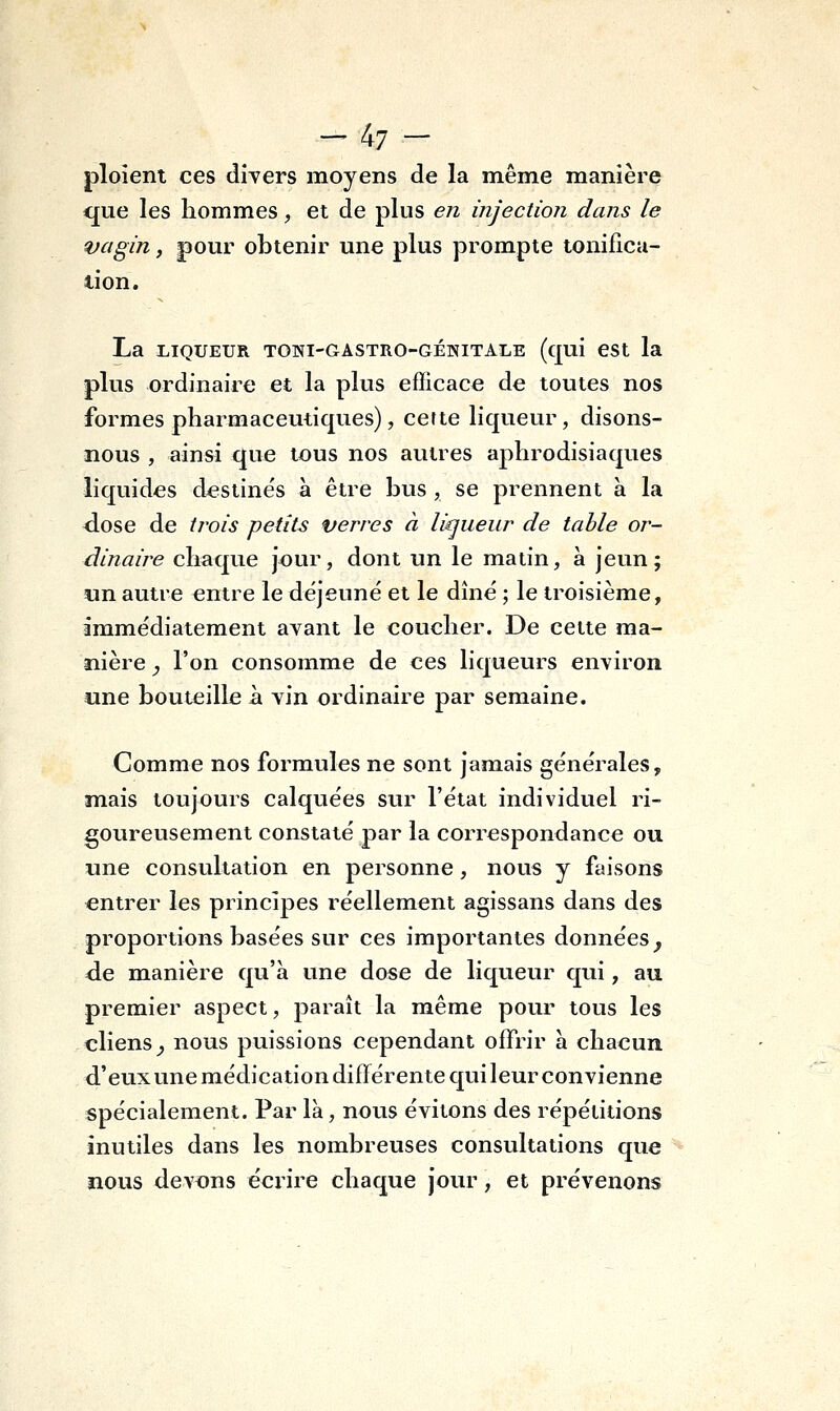 -47 - ploient ces divers moyens de la même manière que les hommes, et de plus en injection dans le vagin, pour obtenir une plus prompte tonifica- lion. La LIQUEUR TOWI-GASTRO-GÉNITALE (qui CSt la plus ordinaire et la plus efficace de toutes nos formes pharmaceutiques), cette liqueur, disons- nous , ainsi que tous nos autres aphrodisiaques liquides destinés à être bus , se prennent à la d.ose de trois petits verres à liqueur de table or- dinaire chaque jour, dont un le matin, à jeun; un autre entre le déjeuné et le dîné ; le troisième, immédiatement avant le coucher. De cette ma- ïiière ^ l'on consomme de ces liqueurs environ une bouteille à vin ordinaire par semaine. Comme nos formules ne sont jamais générales, mais toujours calquées sur l'état individuel ri- goureusement constaté par la correspondance ou une consultation en personne, nous y faisons entrer les principes réellement agissans dans des proportions basées sur ces importantes données^ de manière qu'à une dose de liqueur qui, au premier aspect, paraît la même pour tous les cliens^ nous puissions cependant offrir à chacun d'eux une médication différente qui leur convienne spécialement. Par là, nous évitons des répétitions inutiles dans les nombreuses consultations que nous devons écrire chaque jour, et prévenons