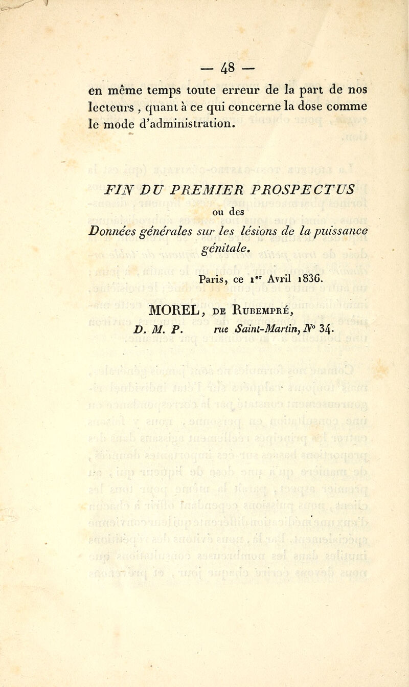 en même temps toute erreur de la part de nos lecteurs , quant a ce qui concerne la dose comme le mode d'administration. FIJV DU PREMIER PROSPECTUS ou des Données générales sur les lésions de la puissance génitale, Paris, ce » Avril i836. MOREL, DE RUBEMPRÉ, D, M. P. rue Saint-Martin, N° 34-