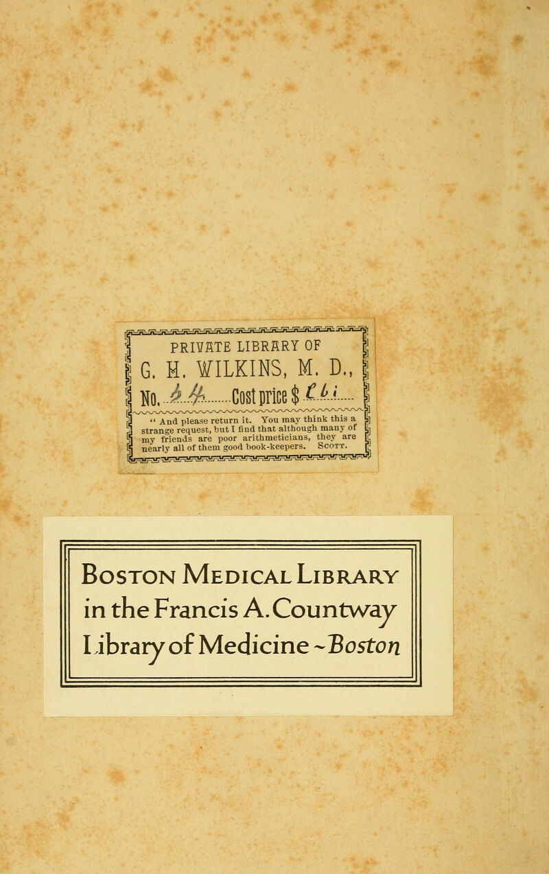 PRnSTE LIBRfiRY OF | I G. H. WILKINS, M. D., | 3  And please return it. You may think this a strange request, hut I find that although many of my friends are poor arithmeticians, they are nearly all of them good hook-keepers. Scott. Boston Medical Library in the Francis A.Countv/ay Library of Medicine -Boston