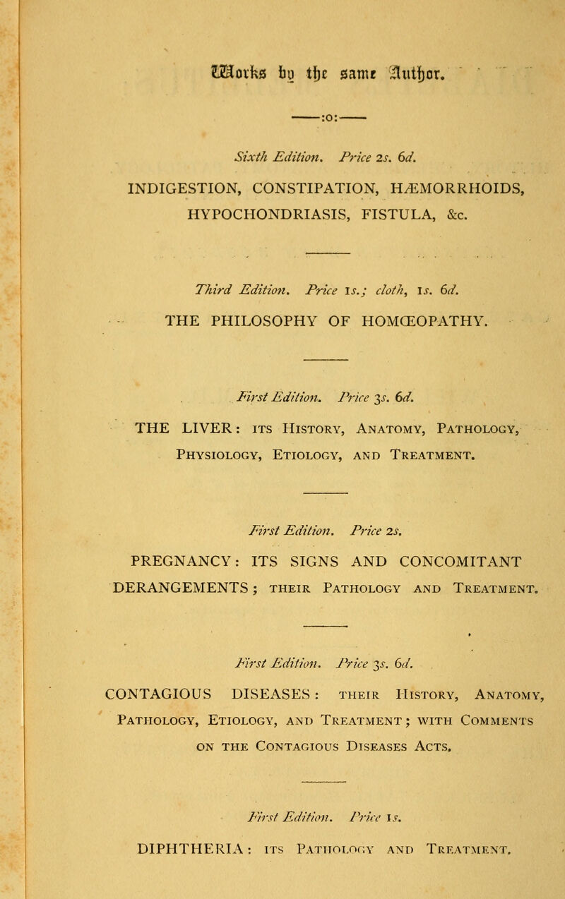 raoiks bu ti)E game xliitbor. •:o:- Sixth Edition. Pj'ice 2s. 6d. INDIGESTION, CONSTIPATION, HEMORRHOIDS, HYPOCHONDRIASIS, FISTULA, &c. Third Edition. Price \s.; cloth, \s. 6d. THE PHILOSOPHY OF HOMOEOPATHY First Edition. Price 3jr. dd. THE LIVER: its History, Anatomy, Pathology, Physiology, Etiology, and Treatment. First Edition. Price 2s. PREGNANCY: ITS SIGNS AND CONCOMITANT DERANGEMENTS; their Pathology and Treatment. Fij'st Edition. Price 3^, 6d. CONTAGIOUS DISEASES : their History, Anatomy, Pathology, Etiology, and Treatment; with Comments on the Contagious Diseases Acts. First Edition. Price \s. DIPHTHERIA: its Pathology and Treatment.