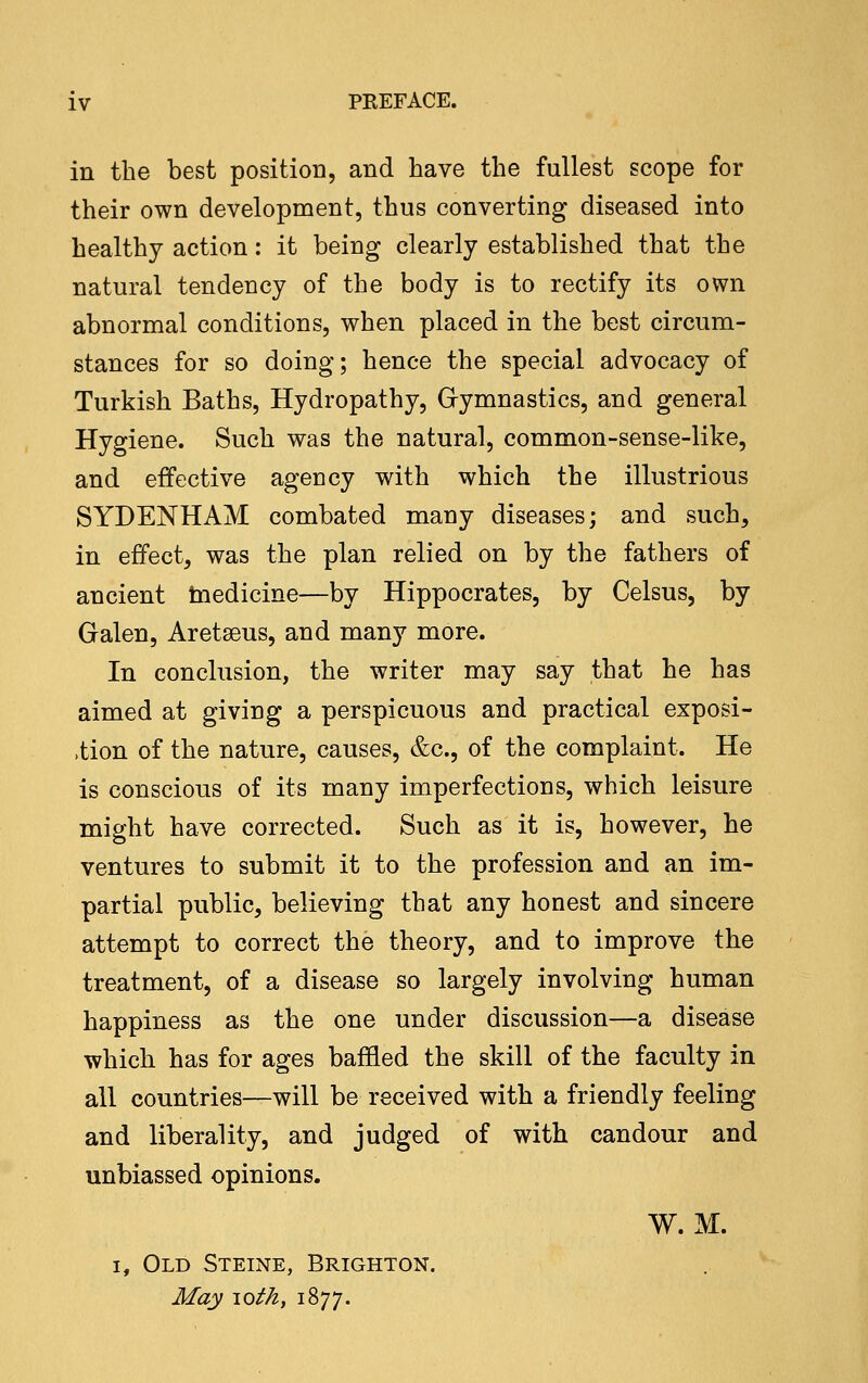 in the best position, and have the fullest scope for their own development, thus converting diseased into healthy action: it being clearly established that the natural tendency of the body is to rectify its own abnormal conditions, when placed in the best circum- stances for so doing; hence the special advocacy of Turkish Baths, Hydropathy, Gymnastics, and general Hygiene. Such was the natural, common-sense-like, and effective agency with which the illustrious SYDENHAM combated many diseases; and such, in effect, was the plan relied on by the fathers of ancient tnedicine—by Hippocrates, by Celsus, by Galen, Aretseus, and many more. In conclusion, the writer may say that he has aimed at giving a perspicuous and practical exposi- -tion of the nature, causes, &c., of the complaint. He is conscious of its many imperfections, which leisure might have corrected. Such as it is, however, he ventures to submit it to the profession and an im- partial public, believing that any honest and sincere attempt to correct the theory, and to improve the treatment, of a disease so largely involving human happiness as the one under discussion—a disease which has for ages baffled the skill of the faculty in all countries—will be received with a friendly feeling and liberality, and judged of with candour and unbiassed opinions. W. M. I, Old Steine, Brighton. May loth, 1877.