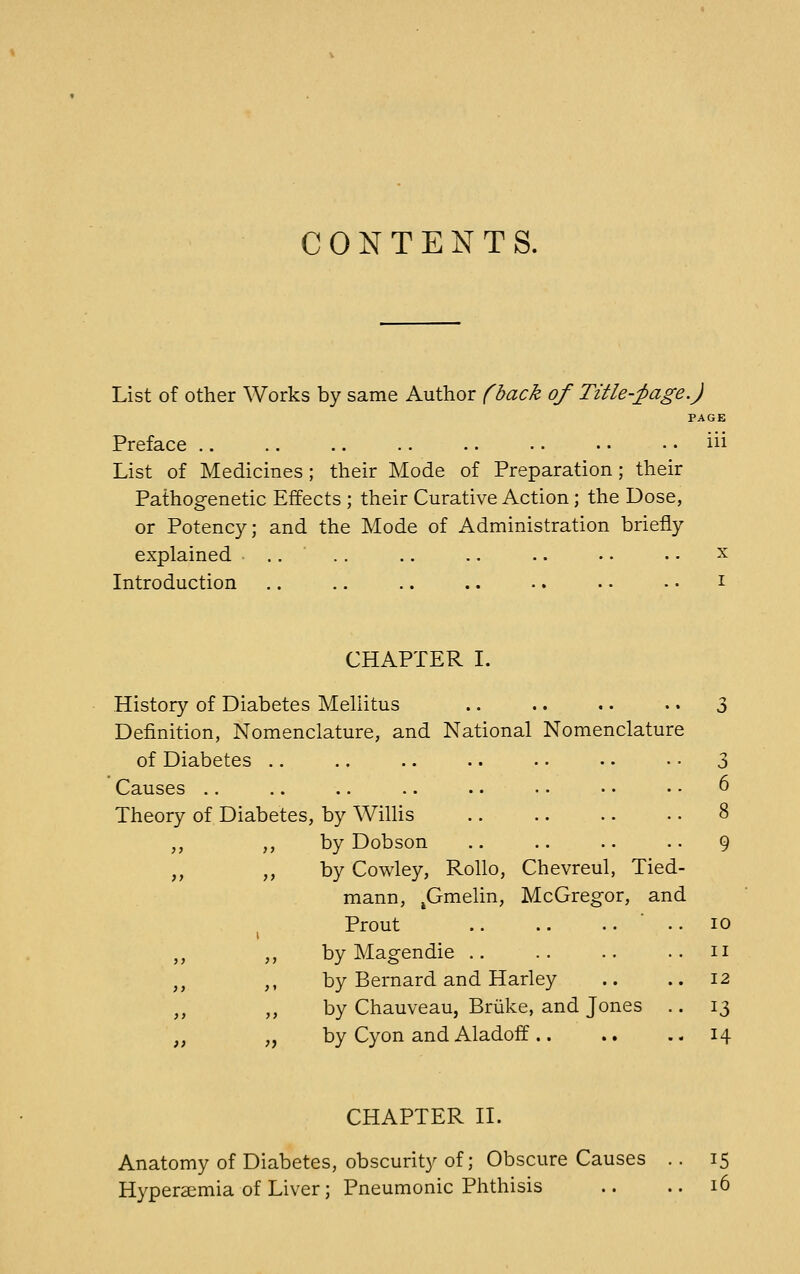 CONTENTS. List of other Works by same Author (back of Title-;page.) PAGE Preface .. .. .. .. .. • • • • .. iii List of Medicines; their Mode of Preparation; their Pathogenetic Effects ; their Curative Action; the Dose, or Potency; and the Mode of Administration briefly explained .. .. .. .. .. • • • • x Introduction .. .. .. .. .. • • • • i CHAPTER I. History of Diabetes Mellitus .. .. . • .. 3 Definition, Nomenclature, and National Nomenclature of Diabetes .. .. .. .. .. •. • • 3 Causes .. .. .. .. .. • • • • • • 6 Theory of Diabetes, by Willis .. .. .. .. 8 ,, ,, by Dobson .. .. .. .. 9 ,, ,, by Cowley, Rollo, Chevreul, Tied- mann, ^Gmehn, McGregor, and , Prout byMagendie ,, ,, by Bernard and Harley ,, ,, by Chauveau, Briike, and Jones „ ,, by Cyon and Aladoff .. 10 II 12 13 H CHAPTER n. Anatomy of Diabetes, obscurity of; Obscure Causes .. 15 Hyperaemia of Liver ; Pneumonic Phthisis .. .. 16