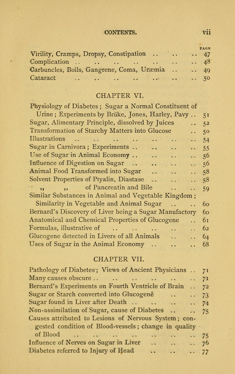 Virility, Cramps, Dropsy, Constipation .. Complication . . Carbuncles, Boils, Gangrene, Coma, Uraemia Cataract 47 48 49 50 CHAPTER VI. Physiology of Diabetes ; Sugar a Normal Constituent of Urine ; Experiments by Briike, Jones, Harley, Pavy .. 51 Sugar, Alimentary Principle, dissolved by Juices .. 52 Transformation of Starchy Matters into Glucose .. 50 Illustrations .. .. .. .. .. .. .. 54 Sugar in Carnivora ; Experiments .. .. .. • • 55 Use of Sugar in Animal Economy .. .. .. ■ • 56 Influence of Digestion on Sugar .. .. ., .. 56 Animal Food Transformed into Sugar .. .. .. 58 Solvent Properties of Ptyalin, Diastase .. .. •. 58 ,, ,, of Pancreatin and Bile .. .. 59 Similar Substances in Animal and Vegetable Kingdom ; Similarity in Vegetable and Animal Sugar .. .. 60 Bernard's Discovery of Liver being a Sugar Manufactory 60 Anatomical and Chemical Properties of Glucogene .. 61 Formulas, illustrative of .. .. .. .. .. 62 Glucogene detected in Livers of all Animals .. .. 64 Uses of Sugar in the Animal Economy .. .. .. 68 CHAPTER VII. Pathology of Diabetes ; Views of Ancient Physicians .. 71 Many causes obscure .. .. .. .. .... 71 Bernard's Experiments on Fourth Ventricle of Brain .. ']2 Sugar or Starch converted into Glucogene .. - • 12> Sugar found in Liver after Death .. .. .. • • 74 Non-assimilation of Sugar, cause of Diabetes .. .. 75 Causes attributed to Lesions of Nervous System ; con- gested condition of Blood-vessels; change in quality of Blood .. .. .. .. .. .. • • 75 Influence of Nerves on Sugar in Liver .. .. .. 76 Diabetes referred to Injury of IJead .. .. - • 77