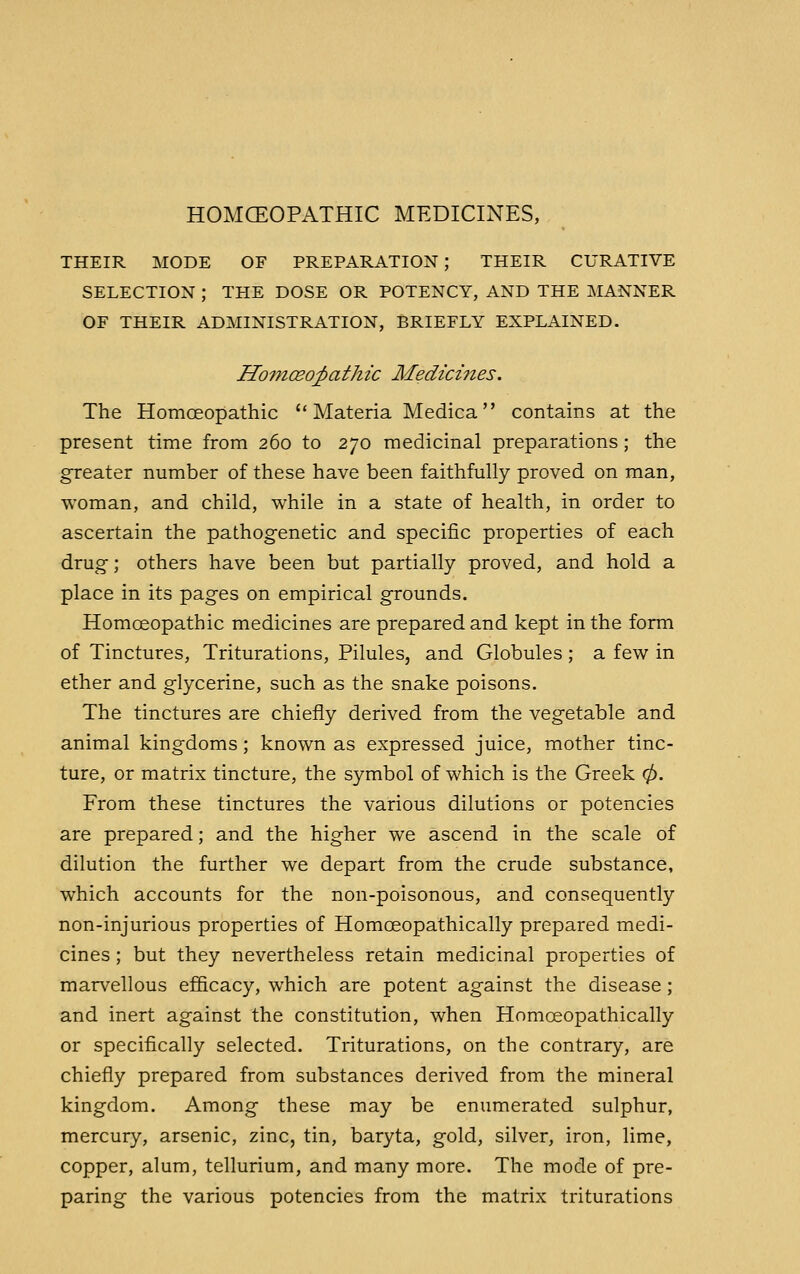 HOMOEOPATHIC MEDICINES, THEIR MODE OF PREPARATION; THEIR CURATIVE SELECTION ; THE DOSE OR POTENCY, AND THE MANNER OF THEIR ADMINISTRATION, BRIEFLY EXPLAINED. HomcEo^athic Medicines. The Homoeopathic  Materia Medica contains at the present time from 260 to 270 medicinal preparations; the greater number of these have been faithfully proved on man, woman, and child, while in a state of health, in order to ascertain the pathogenetic and specific properties of each drug; others have been but partially proved, and hold a place in its pages on empirical grounds. Homoeopathic medicines are prepared and kept in the form of Tinctures, Triturations, Pilules, and Globules; a few in ether and glycerine, such as the snake poisons. The tinctures are chiefly derived from the vegetable and animal kingdoms; known as expressed juice, mother tinc- ture, or matrix tincture, the symbol of which is the Greek 0. From these tinctures the various dilutions or potencies are prepared; and the higher we ascend in the scale of dilution the further we depart from the crude substance, which accounts for the non-poisonous, and consequently non-injurious properties of Homceopathically prepared medi- cines ; but they nevertheless retain medicinal properties of marvellous efficacy, which are potent against the disease ; and inert against the constitution, when Homceopathically or specifically selected. Triturations, on the contrary, are chiefly prepared from substances derived from the mineral kingdom. Among these may be enumerated sulphur, mercury, arsenic, zinc, tin, baryta, gold, silver, iron, lime, copper, alum, tellurium, and many more. The mode of pre- paring the various potencies from the matrix triturations