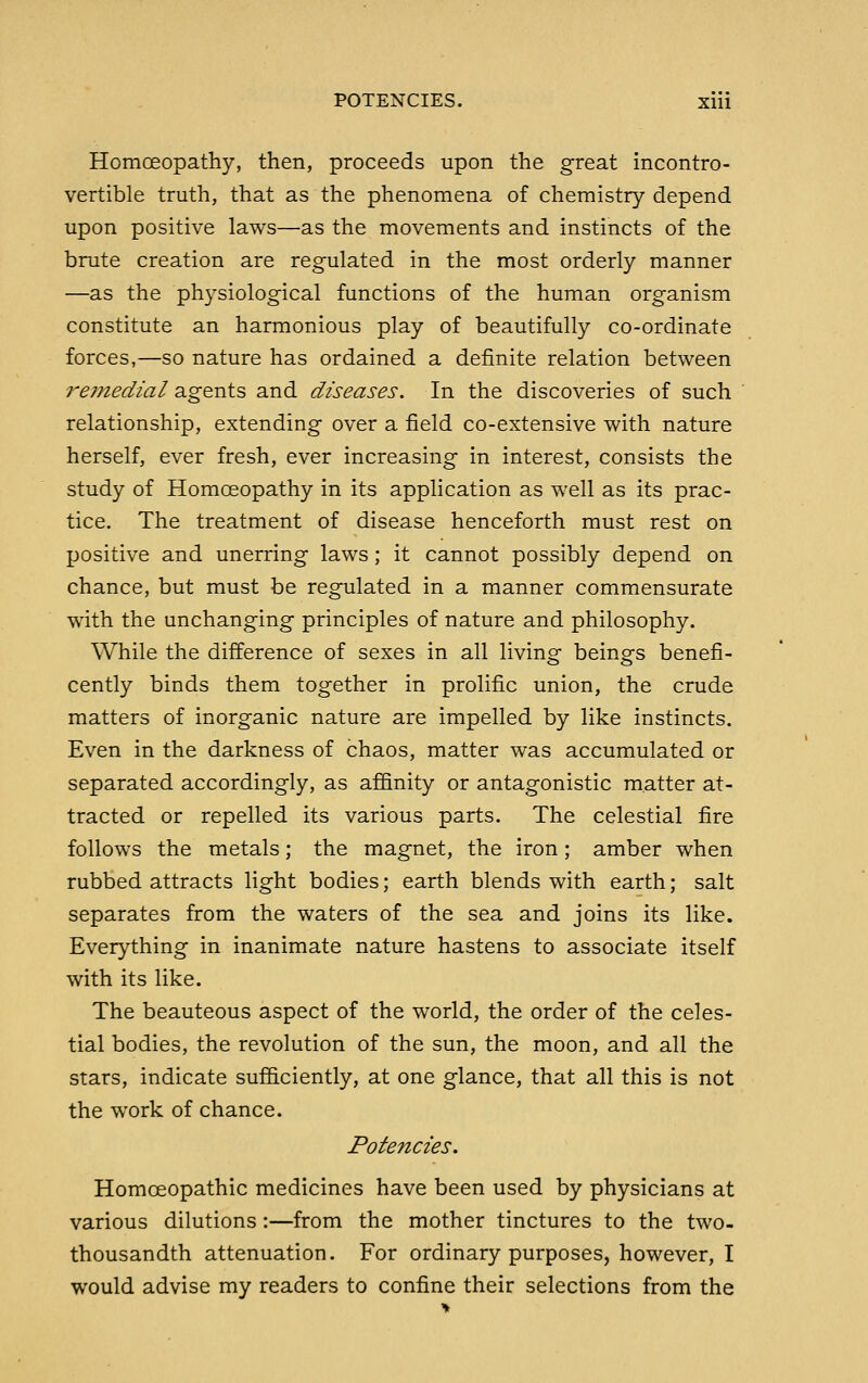 Homceopathy, then, proceeds upon the great incontro- vertible truth, that as the phenomena of cliemistry depend upon positive laws—as the movements and instincts of the brute creation are regulated in the most orderly manner —as the physiological functions of the human organism constitute an harmonious play of beautifully co-ordinate forces,—so nature has ordained a definite relation between re?nedial agents and diseases. In the discoveries of such relationship, extending over a field co-extensive with nature herself, ever fresh, ever increasing in interest, consists the study of Homoeopathy in its application as well as its prac- tice. The treatment of disease henceforth must rest on positive and unerring laws; it cannot possibly depend on chance, but must be regulated in a manner commensurate with the unchanging principles of nature and philosophy. While the difference of sexes in all living beings benefi- cently binds them together in prolific union, the crude matters of inorganic nature are impelled by like instincts. Even in the darkness of chaos, matter was accumulated or separated accordingly, as affinity or antagonistic matter at- tracted or repelled its various parts. The celestial fire follows the metals; the magnet, the iron; amber when rubbed attracts light bodies; earth blends with earth; salt separates from the waters of the sea and joins its like. Everything in inanimate nature hastens to associate itself with its like. The beauteous aspect of the world, the order of the celes- tial bodies, the revolution of the sun, the moon, and all the stars, indicate sufficiently, at one glance, that all this is not the work of chance. Potencies. Homoeopathic medicines have been used by physicians at various dilutions:—from the mother tinctures to the two- thousandth attenuation. For ordinary purposes, however, I would advise my readers to confine their selections from the