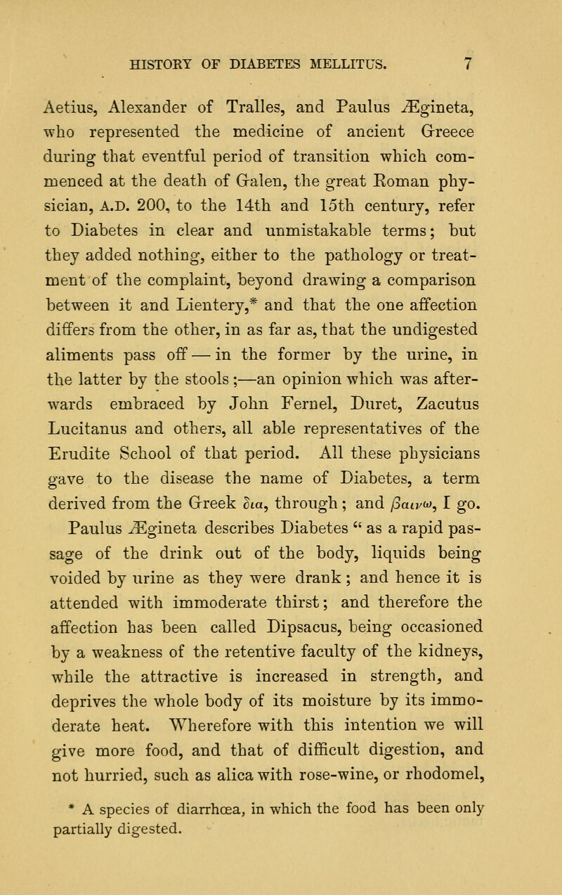 Aetius, Alexander of Tralles, and Paulus ^gineta, who represented the medicine of ancient Greece during that eventful period of transition which com- ruenced at the death of Gralen, the great Eoman phy- sician, A.D. 200, to the 14th and 15th century, refer to Diabetes in clear and unmistakable terms; but they added nothing, either to the pathology or treat- ment of the complaint, beyond drawing a comparison between it and Lientery,* and that the one affection differs from the other, in as far as, that the undigested aliments pass off — in the former by the urine, in the latter by the stools ;—an opinion which was after- wards embraced by John Fern el, Duret, Zacutus Lucitanus and others, all able representatives of the Erudite School of that period. All these physicians gave to the disease the name of Diabetes, a term derived from the Grreek dm, through; and jSaivio, I go. Paulus j^gineta describes Diabetes  as a rapid pas- sage of the drink out of the body, liquids being voided by urine as they were drank; and hence it is attended with immoderate thirst; and therefore the affection has been called Dipsacus, being occasioned by a weakness of the retentive faculty of the kidneys, while the attractive is increased in strength, and deprives the whole body of its moisture by its immo- derate heat. Wherefore with this intention we will give more food, and that of difficult digestion, and not hurried, such as alica with rose-wine, or rhodomel, * A species of diarrhoea, in which the food has been only partially digested.