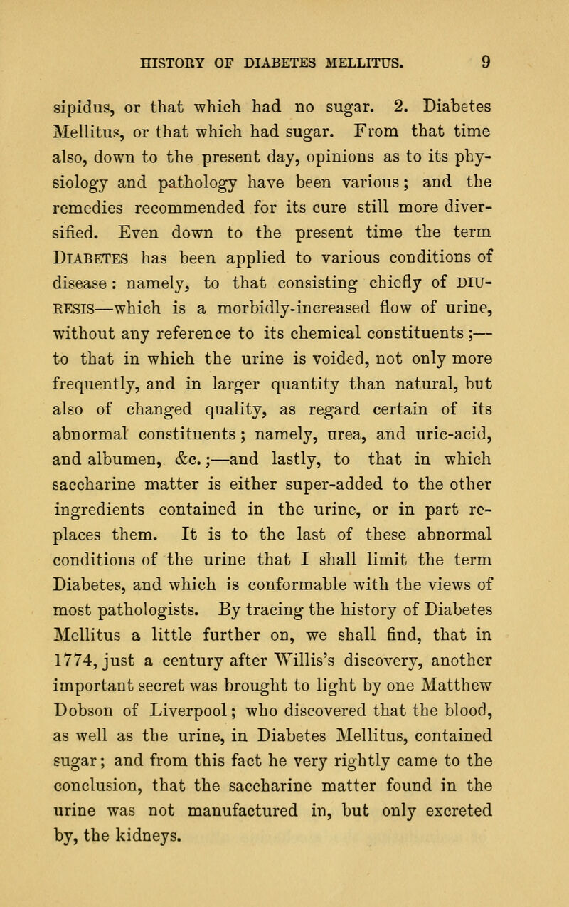 sipidus, or that which had no sugar. 2. Diabetes Mellitus, or that which had sugar. From that time also, down to the present day, opinions as to its phy- siology and pathology have been various; and the remedies recommended for its cure still more diver- sified. Even down to the present time the term Diabetes has been applied to various conditions of disease : namely, to that consisting chiefly of diu- resis—which is a morbidly-increased flow of urine, without any reference to its chemical constituents ;— to that in which the urine is voided, not only more frequently, and in larger quantity than natural, but also of changed quality, as regard certain of its abnormal constituents ; namely, urea, and uric-acid, and albumen, &c.;—and lastly, to that in which saccharine matter is either super-added to the other ingredients contained in the urine, or in part re- places them. It is to the last of these abnormal conditions of the urine that I shall limit the term Diabetes, and which is conformable with the views of most pathologists. By tracing the history of Diabetes Mellitus a little further on, we shall find, that in 1774, just a century after Willis's discovery, another important secret was brought to light by one Matthew Dobson of Liverpool; who discovered that the blood, as well as the urine, in Diabetes Mellitus, contained sugar; and from this fact he very rightly came to the conclusion, that the saccharine matter found in the urine was not manufactured in, but only excreted by, the kidneys.