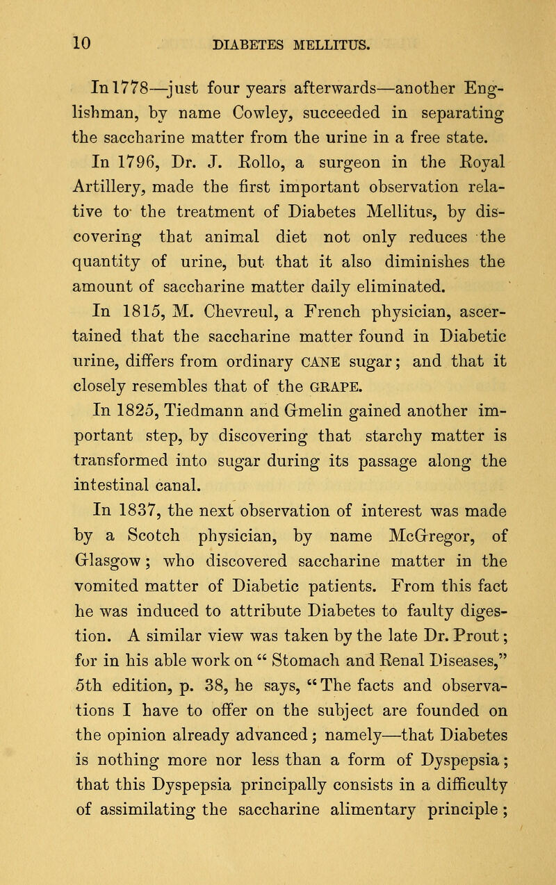 In 1778—just four years afterwards—another Eng- lishman, by name Cowley, succeeded in separating the saccharine matter from the urine in a free state. In 1796, Dr. J. Eollo, a surgeon in the Eoyal Artillery, made the first important observation rela- tive to^ the treatment of Diabetes Mellitus, by dis- covering that animal diet not only reduces the quantity of urine, but that it also diminishes the amount of saccharine matter daily eliminated. In 1815, M. Chevreul, a French physician, ascer- tained that the saccharine matter found in Diabetic urine, differs from ordinary CANE sugar; and that it closely resembles that of the GRAPE. In 1825, Tiedmann and Grmelin gained another im- portant step, by discovering that starchy matter is transformed into sugar during its passage along the intestinal canal. In 1837, the next observation of interest was made by a Scotch physician, by name McGrregor, of Grlasgow; who discovered saccharine matter in the vomited matter of Diabetic patients. From this fact he was induced to attribute Diabetes to faulty diges- tion. A similar view was taken by the late Dr. Proiit; for in his able work on  Stomach and Kenal Diseases, 5th edition, p. 38, he says,  The facts and observa- tions I have to offer on the subject are founded on the opinion already advanced; namely—that Diabetes is nothing more nor less than a form of Dyspepsia; that this Dyspepsia principally consists in a difficulty of assimilating the saccharine alimentary principle;