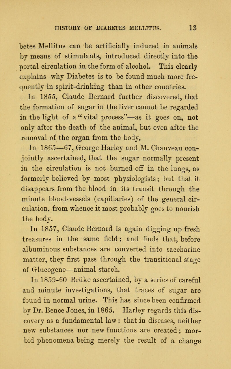 betes Mellitus can be artificially induced in animals by naeans of stimulants, introduced directly into the portal circulation in the form of alcohol. This clearly explains why Diabetes is to be found much more fre- quently in spirit-drinking than in other countries. In 1855, Claude Bernard further discovered, that the formation of sugar in the liver cannot be regarded in the light of a  vital process—as it goes on, not only after the death of the animal, but even after the removal of the organ from the body. In 1865—67, Greorge Harley and M. Chauveau con- jointly ascertained, that the sugar normally present in the circulation is not burned off in the lungs, as formerly believed by most physiologists; but that it disappears from the blood in its transit through the minute blood-vessels (capillaries) of the general cir- culation, from whence it most probably goes to nourish the body. In 1857, Claude Bernard is again digging up fresh treasures in the same field; and finds that, before albuminous substances are converted into saccharine matter, they first pass through the transitional stage of Glucogene—animal starch. In 1859-60 Briike ascertained, by a series of careful and minute investigations, that traces of sugar are found in normal urine. Tbis has since been confirmed by Dr. Bence Jones, in 1865. Harley regards this dis- covery as a fundamental law : that in diseases, neither new substances nor new functions are created; mor- bid phenomena being merely the result of a change