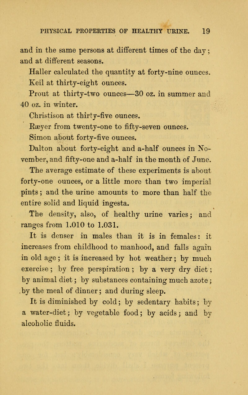 and in the same persons at different times of the day; and at different seasons. Haller calculated the quantity at forty-nine ounces. Keil at thirty-eight ounces. Prout at thirty-two ounces—30 oz. in summer and 40 oz. in winter. Christison at thirty-five ounces. Eieyer from twenty-one to fifty-seven ounces. Simon about forty-five ounces. Dalton about forty-eight and a-half ounces in No- vember, and fifty-one and a-half in the month of June. The average estimate of these experiments is about forty-one ounces, or a little more than two imperial pints; and the urine amounts to more than half the entire solid and liquid ingesta. The density, also, of healthy urine varies; and ranges from 1.010 to 1.031. It is denser in males than it is in females: it increases from childhood to manhood, and falls ao^ain in old age ; it is increased by hot weather; by much exercise; by free perspiration ; by a very dry diet; by animal diet; by substances containing much azote; .by the meal of dinner; and during sleep. It is diminished by cold; by sedentary habits; by a water-diet; by vegetable food; by acids; and by alcoholic fluids.