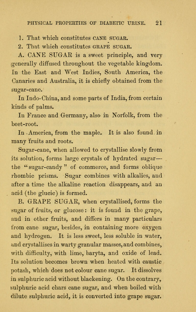 1. That which constitutes CANE SUGAR. 2. That which constitutes GRAPE SUGAR. A. Cx\NE SUGrAR. is a sweet principle, and very (generally diffused throughout the vegetable kingdom. In the East and West Indies, South America, the Canaries and Australia, it is chiefly obtained from the sugar-cane. In Indo- China, and some parts of India, from certain kinds of palms. In France and Grermany,. also in Norfolk, from the beet-root. In-America, from the maple. It is also found in many fruits and roots. Sugar-cane, when allowed to crystallise slowly from its solution, forms large crystals of hydrated sugar— the  sugar-candy  of commerce, and forms oblique rhombic prisms. Sugar combines with alkalies, and after a time the alkaline reaction disappears, and an acid (the glucic) is formed. B. GRAPE SUGAR, when crystallised, forms the sugar of fruits, or glucose: it is found in the grape, and in other fruits, and differs in many particulars from cane sugar, besides, in containing more oxygen and hydrogen. It is less sweet, less soluble in water, and crystallises in warty granular masses, and combines, with difficulty, with lime, baryta, and oxide of lead. Its solution becomes brown when heated with caustic potash, which does not calour cane sugar. It dissolves in sulphuric acid without blackening. On the contrary, Hulphuric acid chars cane sugar, and when boiled with dilute sulphuric acid, it is converted into grape sugar.