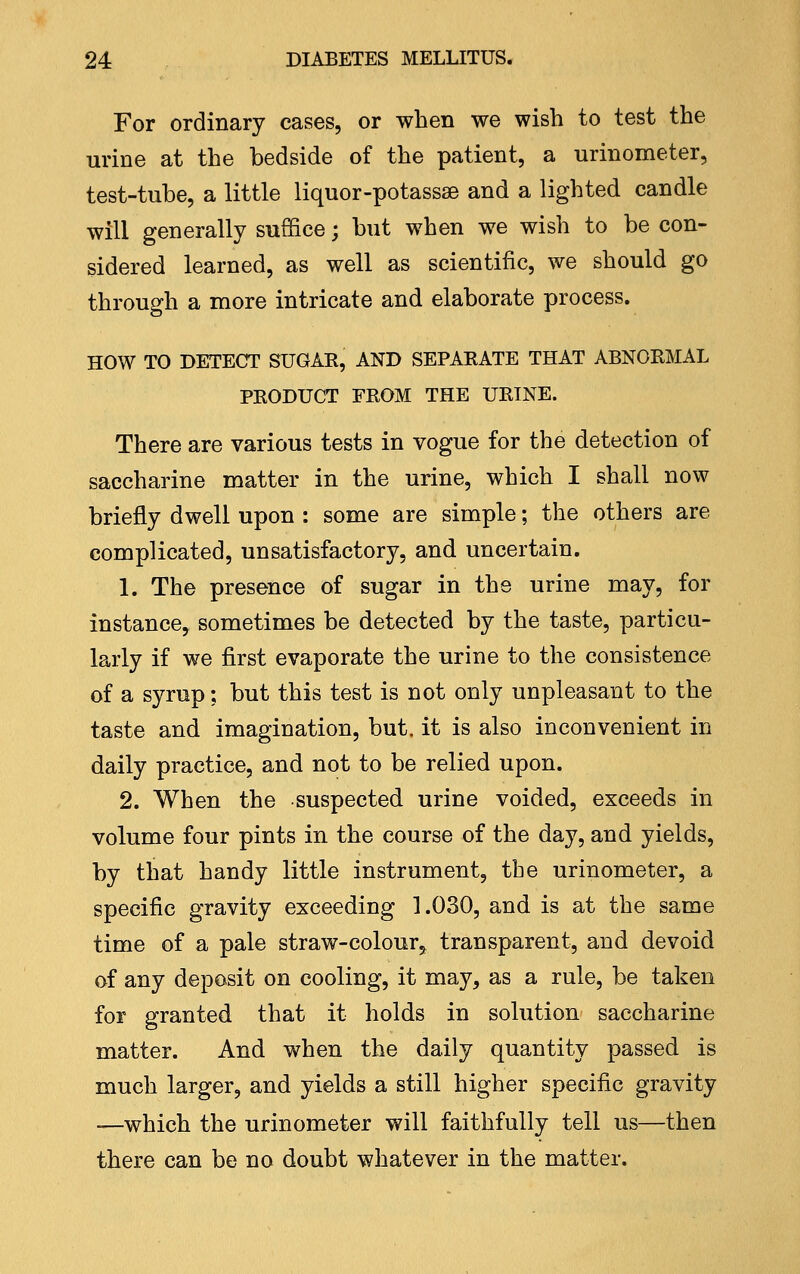 For ordinary cases, or when we wish to test the urine at the bedside of the patient, a urinometer, test-tube, a little liquor-potassse and a lighted candle will generally suffice; but when we wish to be con- sidered learned, as well as scientific, we should go through a more intricate and elaborate process. HOW TO DETECT SUGAE, AND SEPAKATE THAT ABNORMAL PRODUCT FROM THE URINE. There are various tests in vogue for the detection of saccharine matter in the urine, which I shall now briefly dwell upon : some are simple; the others are complicated, unsatisfactory, and uncertain. 1. The presence of sugar in the urine may, for instance, sometimes be detected by the taste, particu- larly if we first evaporate the urine to the consistence of a syrup; but this test is not only unpleasant to the taste and imagination, but. it is also inconvenient in daily practice, and not to be relied upon. 2. When the suspected urine voided, exceeds in volume four pints in the course of the day, and yields, by that handy little instrument, the urinometer, a specific gravity exceeding 1.030, and is at the same time of a pale straw-colour, transparent, and devoid of any deposit on cooling, it may, as a rule, be taken for granted that it holds in solution saccharine matter. And when the daily quantity passed is much larger, and yields a still higher specific gravity —which the urinometer will faithfully tell us—then there can be no doubt whatever in the matter.