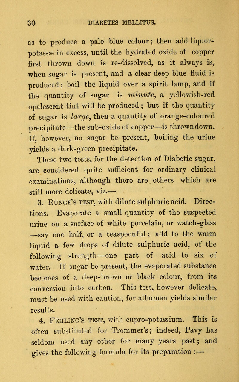 as to produce a pale blue colour; then add liquor- potassse in excess, until the hydrated oxide of copper first thrown down is re-dissolved, as it always is, when sugar is present, and a clear deep blue fluid is produced; boil the liquid over a spirit lamp, and if the quantity of sugar is minute^ a yellowish-red opalescent tint will be produced; but if the quantity of sugar is large, then a quantity of orange-coloured precipitate—the sub-oxide of copper—is thrown down. If, however, no sugar be present, boiling the urine yields a dark-green precipitate. These two tests, for the detection of Diabetic sugar, are considered quite sufficient for ordinary clinical examinations, although there are others which are still more delicate, viz.— 3. Eunge's test, with dilute sulphuric acid. Direc- tions. Evaporate a small quantity of the suspected urine on a surface of white porcelain, or watch-glass —say one half, or a teaspoonful; add to the warm liquid a few drops of dilute sulphuric acid, of the following strength—one part of acid to six of water. If sugar be present, the evaporated substance becomes of a deep-brown or black colour, from its conversion into carbon. This test, however delicate, must be used with caution, for albumen yields similar results. 4. Fehling's test, with cupro-potassium. This is often substituted for Troramer's; indeed, Pavy has seldom used any other for many years past; and gives the following formula, for its preparation :—