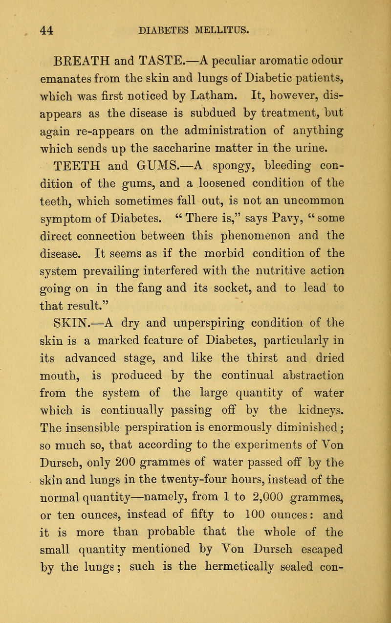 BREATH and TASTE.—A peculiar aromatic odour emanates from the skin and lungs of Diabetic patients, which was first noticed by Latham. It, however, dis- appears as the disease is subdued by treatment, but again re-appears on the administration of anything which sends up the saccharine matter in the urine. TEETH and GrlJMS.—A spongy, bleeding con- dition of the gums, and a loosened condition of the teeth, which sometimes fall out, is not an uncommon symptom of Diabetes.  There is, says Pavy,  some direct connection between this phenomenon and the disease. It seems as if the morbid condition of the system prevailing interfered with the nutritive action going on in the fang and its socket, and to lead to that result. SKIN.—A dry and unperspiring condition of the skin is a marked feature of Diabetes, particularly in its advanced stage, and like the thirst and dried mouth, is produced by the continual abstraction from the system of the large quantity of water which is continually passing off by the kidneys. The insensible perspiration is enormously diminished; so much so, that according to the experiments of Von Dursch, only 200 grammes of water passed off by the skin and lungs in the twenty-four hours, instead of the normal quantity—namely, from 1 to 2,000 grammes, or ten ounces, instead of fifty to 100 ounces: and it is more than probable that the whole of the small quantity mentioned by Von Dursch escaped by the lungs; such is the hermetically sealed con-