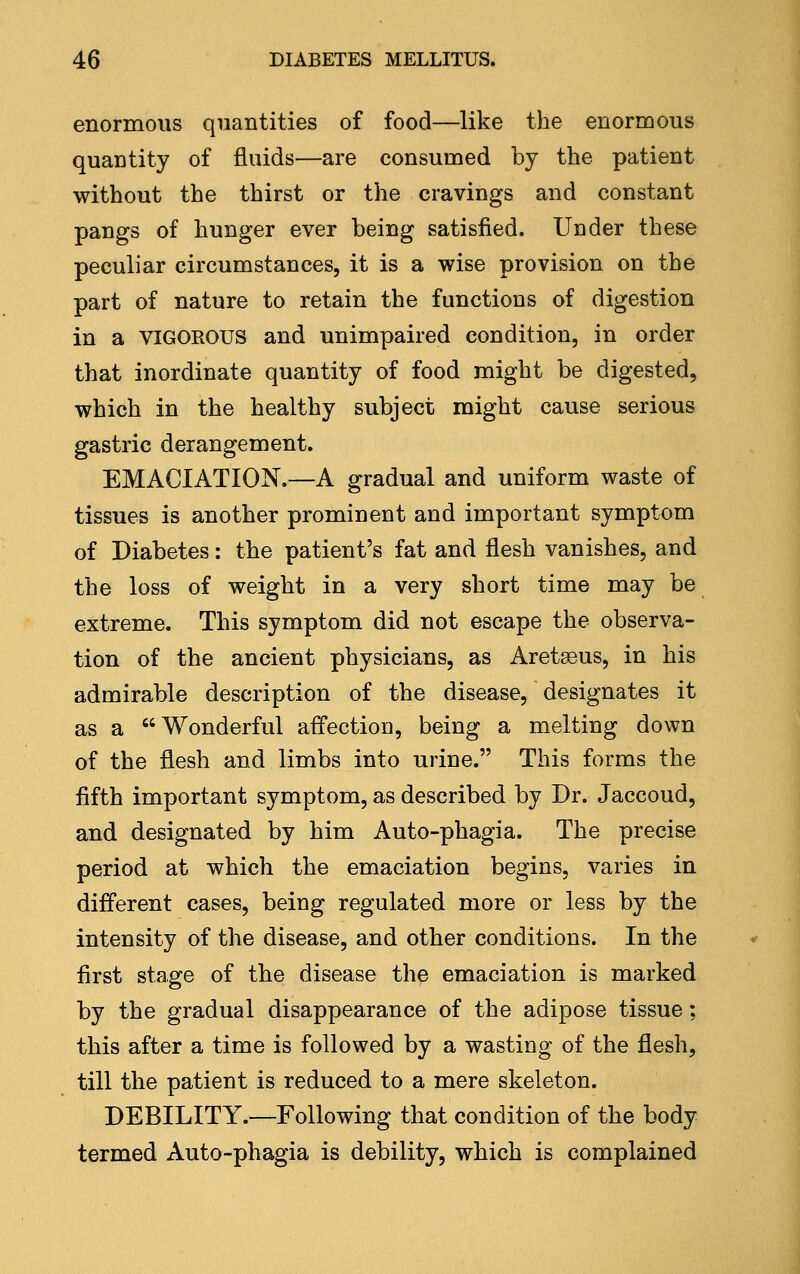 enormous quantities of food—like the enormous quantity of fluids—are consumed by the patient without the thirst or the cravings and constant pangs of hunger ever being satisfied. Under these peculiar circumstances, it is a wise provision on the part of nature to retain the functions of digestion in a VIGOEOUS and unimpaired condition, in order that inordinate quantity of food might be digested, which in the healthy subject might cause serious gastric derangement. EMACIATION.—A gradual and uniform waste of tissues is another prominent and important symptom of Diabetes: the patient's fat and flesh vanishes, and the loss of weight in a very short time may be extreme. This symptom did not escape the observa- tion of the ancient physicians, as Aretseus, in his admirable description of the disease, designates it as a Wonderful affection, being a melting down of the flesh and limbs into urine. This forms the fifth important symptom, as described by Dr. Jaccoud, and designated by him Auto-phagia. The precise period at which the emaciation begins, varies in different cases, being regulated more or less by the intensity of the disease, and other conditions. In the first stage of the disease the emaciation is marked by the gradual disappearance of the adipose tissue; this after a time is followed by a wasting of the flesh, till the patient is reduced to a mere skeleton. DEBILITY.—Following that condition of the body termed Auto-phagia is debility, which is complained