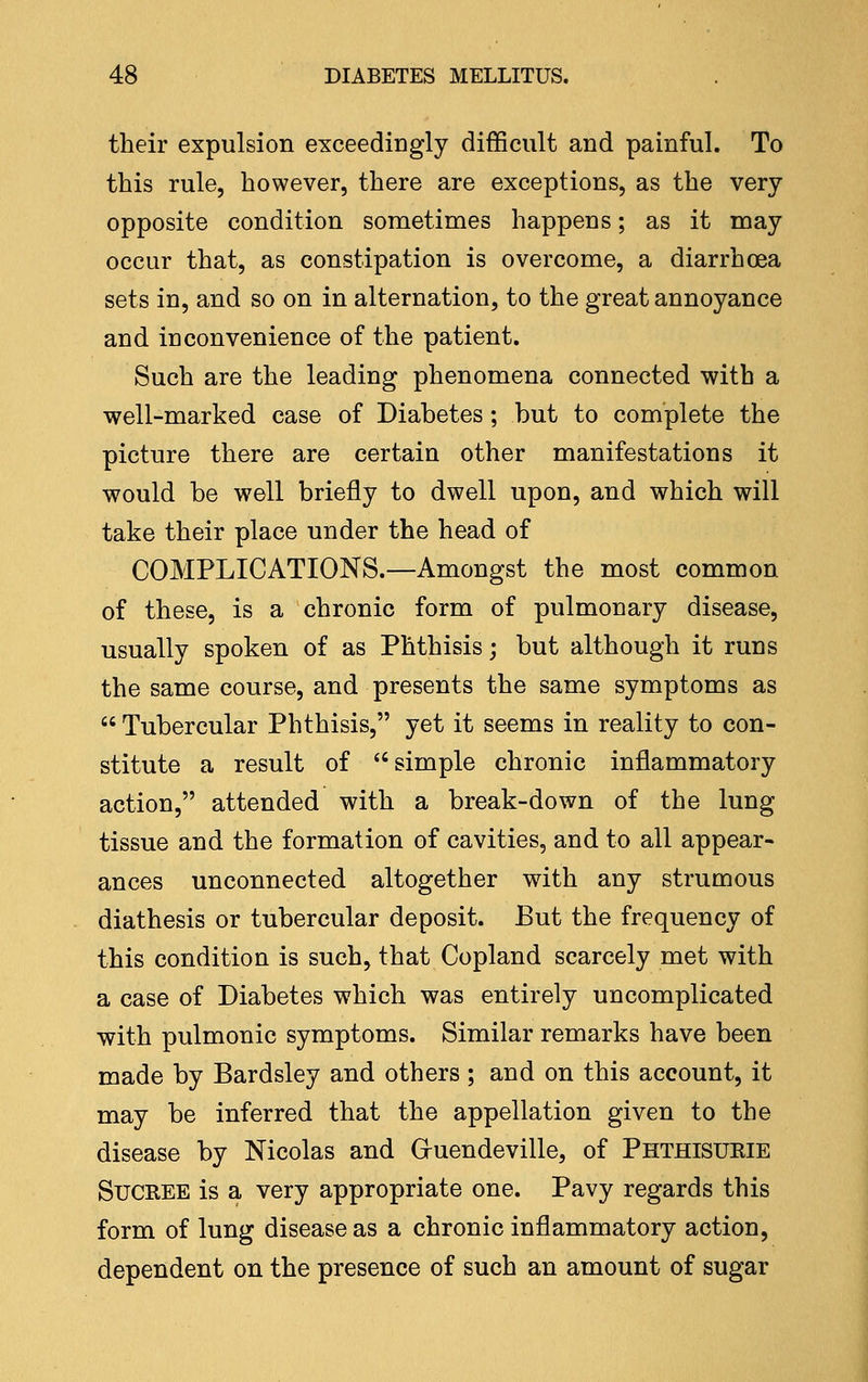 their expulsion exceedingly difficult and painful. To this rule, however, there are exceptions, as the very- opposite condition sometimes happens; as it may occur that, as constipation is overcome, a diarrhoea sets in, and so on in alternation, to the great annoyance and inconvenience of the patient. Such are the leading phenomena connected with a well-marked case of Diabetes; but to complete the picture there are certain other manifestations it would be well briefly to dwell upon, and which will take their place under the head of COMPLICATIONS.—Amongst the most common of these, is a chronic form of pulmonary disease, usually spoken of as Phthisis; but although it runs the same course, and presents the same symptoms as  Tubercular Phthisis, yet it seems in reality to con- stitute a result of simple chronic inflammatory action, attended with a break-down of the lung tissue and the formation of cavities, and to all appear- ances unconnected altogether with any strumous diathesis or tubercular deposit. But the frequency of this condition is such, that Copland scarcely met with a case of Diabetes which was entirely uncomplicated with pulmonic symptoms. Similar remarks have been made by Bardsley and others ; and on this account, it may be inferred that the appellation given to the disease by Nicolas and Gruendeville, of Phthisurie SuCREE is a very appropriate one. Pavy regards this form of lung disease as a chronic inflammatory action, dependent on the presence of such an amount of sugar