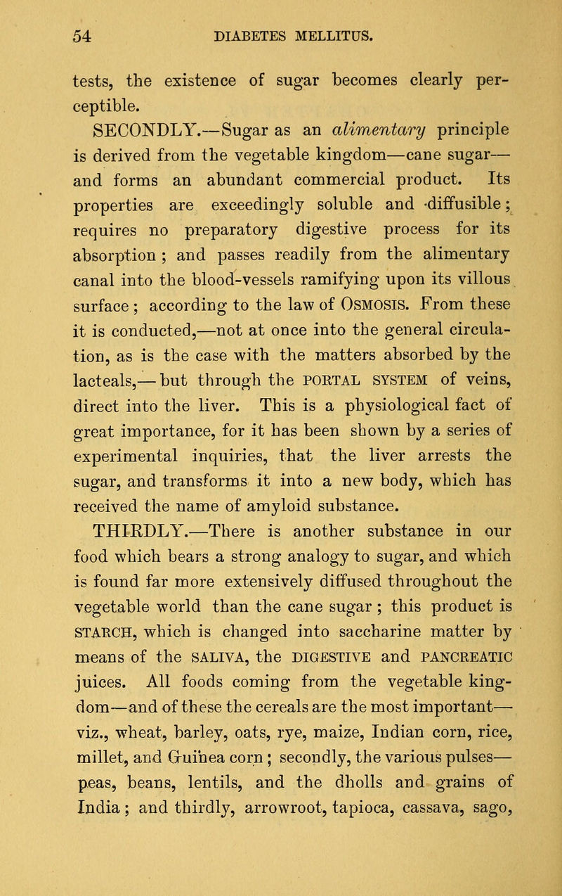 tests, the existence of sugar becomes clearly per- ceptible. SECONDLY.—Sugar as an alimentary principle is derived from the vegetable kingdom—cane sugar— and forms an abundant commercial product. Its properties are exceedingly soluble and -diffusible; requires no preparatory digestive process for its absorption ; and passes readily from the alimentary canal into the blood-vessels ramifying upon its villous surface ; according to the law of Osmosis. From these it is conducted,—not at once into the general circula- tion, as is the case with the matters absorbed by the lacteals,— but through the PORTAL system of veins, direct into the liver. This is a physiological fact of great importance, for it has been shown by a series of experimental inquiries, that the liver arrests the sugar, and transforms it into a new body, which has received the name of amyloid substance. THIEDLY.—There is another substance in our food which bears a strong analogy to sugar, and which is found far more extensively diffused throughout the vegetable world than the cane sugar ; this product is STAKCH, which is changed into saccharine matter by means of the SALIVA, the digestive and pancreatic juices. All foods coming from the vegetable king- dom—and of these the cereals are the most important— viz., wheat, barley, oats, rye, maize, Indian corn, rice, millet, and Gruihea corn; secondly, the various pulses— peas, beans, lentils, and the dholls and grains of India; and thirdly, arrowroot, tapioca, cassava, sago.