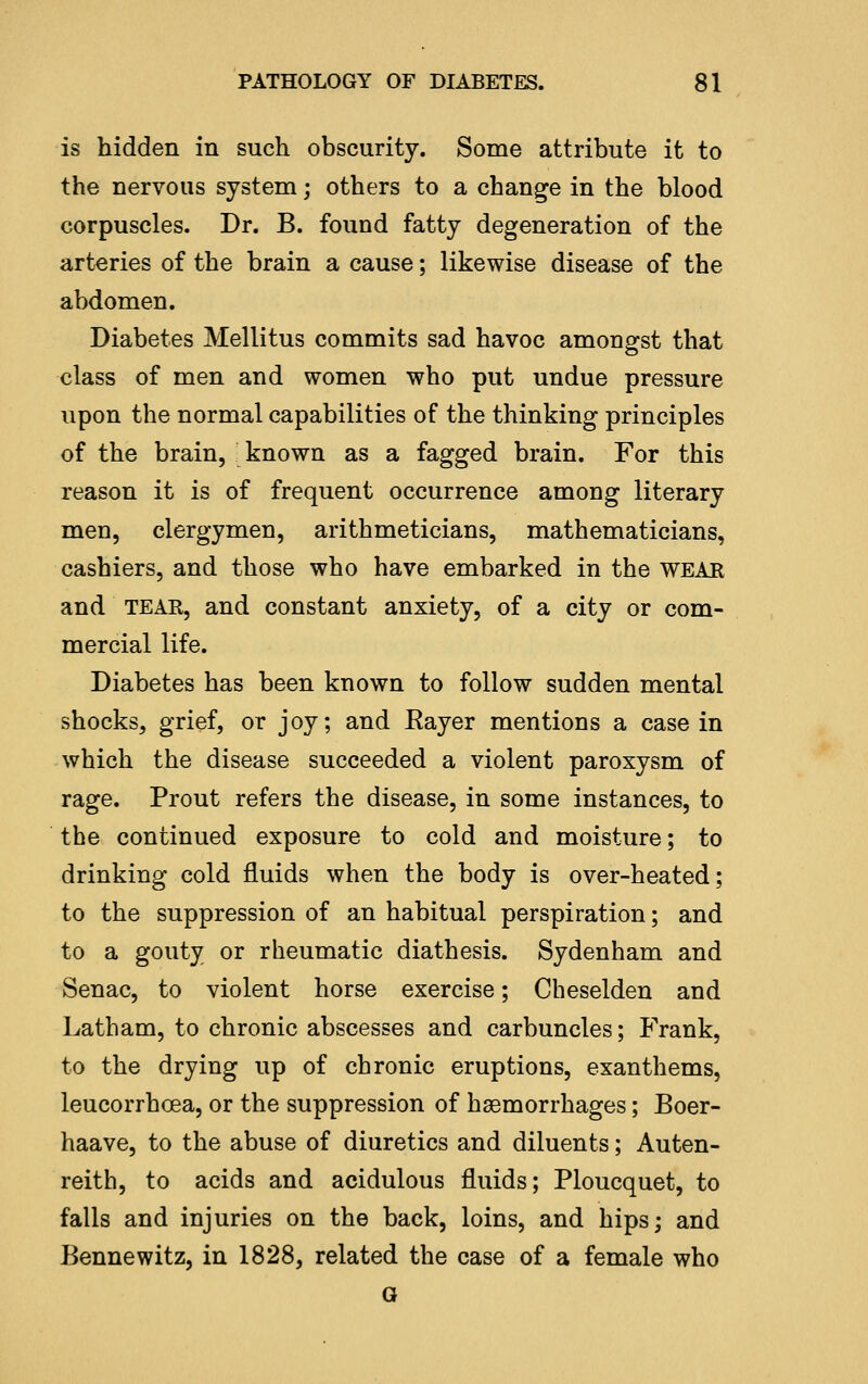 is hidden in such obscurity. Some attribute it to the nervous system; others to a change in the blood corpuscles. Dr. B. found fatty degeneration of the arteries of the brain a cause; likewise disease of the abdomen. Diabetes Mellitus commits sad havoc amongst that class of men and women who put undue pressure upon the normal capabilities of the thinking principles of the brain, known as a fagged brain. For this reason it is of frequent occurrence among literary men, clergymen, arithmeticians, mathematicians, cashiers, and those who have embarked in the WEAR and TEAR, and constant anxiety, of a city or com- mercial life. Diabetes has been known to follow sudden mental shocks, grief, or joy; and Rayer mentions a casein which the disease succeeded a violent paroxysm of rage. Prout refers the disease, in some instances, to the continued exposure to cold and moisture; to drinking cold fluids when the body is over-heated; to the suppression of an habitual perspiration; and to a gouty or rheumatic diathesis. Sydenham and Senac, to violent horse exercise; Cheselden and Latham, to chronic abscesses and carbuncles; Frank, to the drying up of chronic eruptions, exanthems, leucorrhoea, or the suppression of haemorrhages; Boer- haave, to the abuse of diuretics and diluents; Auten- reith, to acids and acidulous fluids; Ploucquet, to falls and injuries on the back, loins, and hips; and Bennewitz, in 1828, related the case of a female who G