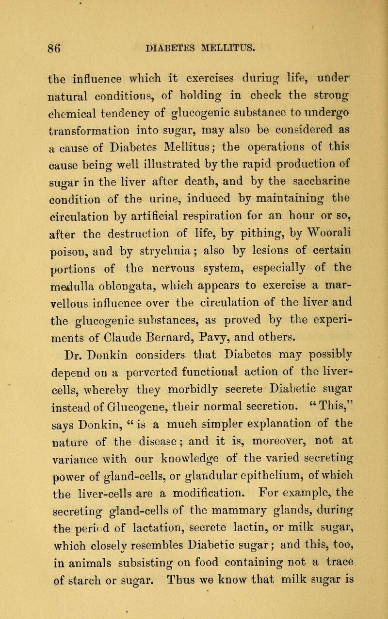 the influence winch it exercises during^ life, under natural conditions, of holding in check the strong chemical tendency of glucogenic substance to undergo transformation into sugar, may also be considered as a cause of Diabetes Mellitus; the operations of this cause being well illustrated by the rapid production of suc»-ar in the liver after death, and by the saccharine condition of the urine, induced by maintaining the circulation by artificial respiration for an hour or so, after the destruction of life, by pithing, by Woorali poison, and by strychnia; also by lesions of certain portions of the nervous system, especially of the medulla oblongata, which appears to exercise a mar- vellous influence over the circulation of the liver and the glucogenic substances, as proved by the experi- ments of Claude Bernard, Pavy, and others. Dr. Donkin considers that Diabetes may possibly depend on a perverted functional action of the liver- cells, whereby they morbidly secrete Diabetic sugar instead of Grlucogene, their normal secretion.  This, says Donkin,  is a much simpler explanation of the nature of the disease; and it is, moreover, not at variance with our knowledge of the varied secreting power of gland-cells, or glandular epithelium, of which the liver-cells are a modification. For example, the secreting gland-cells of the mammary glands, during the peri(.d of lactation, secrete lactin, or milk sugar, which closely resembles Diabetic sugar; and this, too, in animals subsisting on food containing not a trace of starch or sugar. Thus we know that milk sugar is