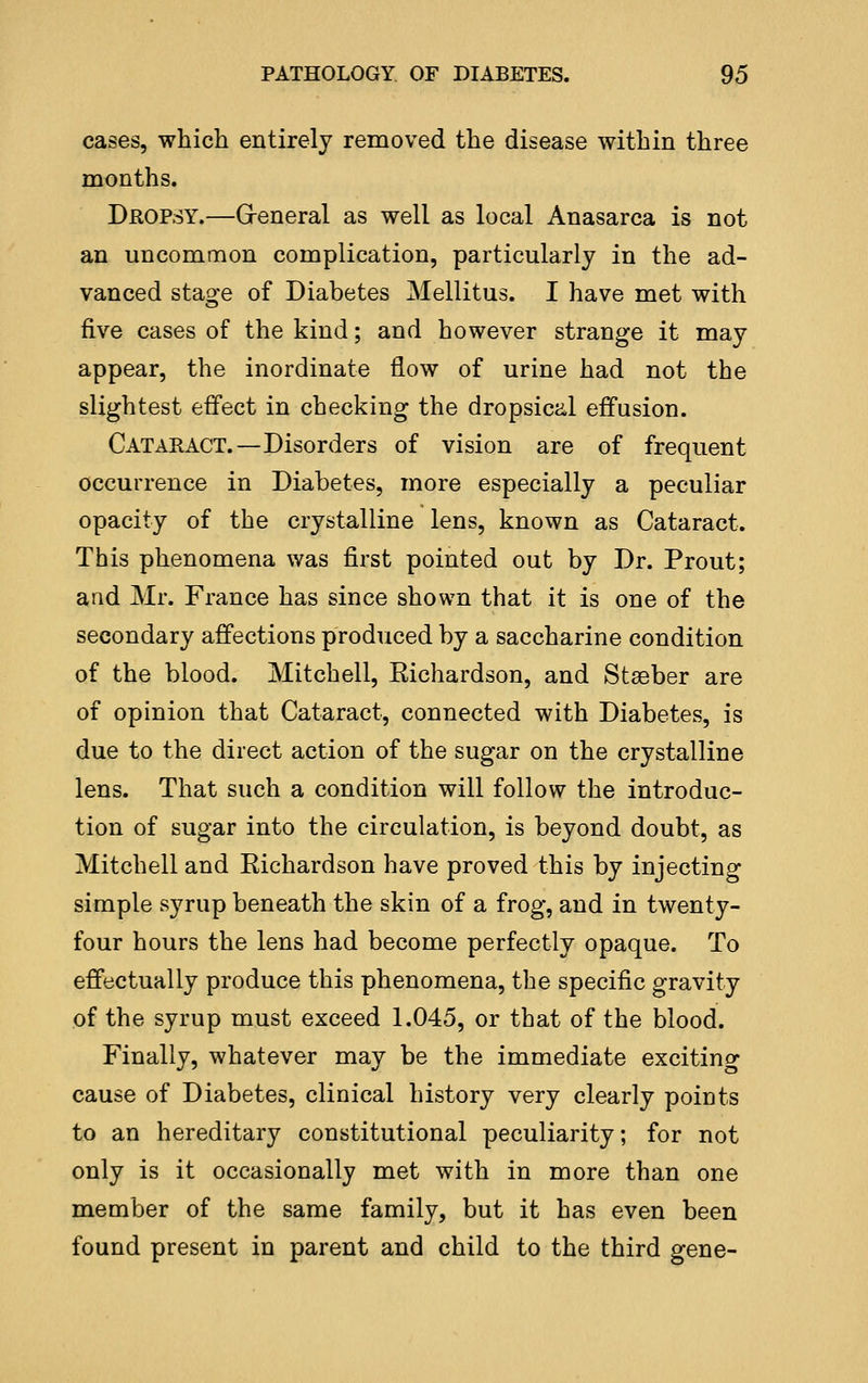 cases, which entirely removed the disease within three months. Dropsy.—G-eneral as well as local Anasarca is not an uncommon complication, particularly in the ad- vanced stage of Diabetes Mellitus. I have met with five cases of the kind; and however strange it may appear, the inordinate flow of urine had not the slightest effect in checking the dropsica,l effusion. Cataract.—Disorders of vision are of frequent occurrence in Diabetes, more especially a peculiar opacity of the crystalline lens, known as Cataract. This phenomena was first pointed out by Dr. Prout; and Mr. France has since shown that it is one of the secondary affections produced by a saccharine condition of the blood. Mitchell, Eichardson, and Stseber are of opinion that Cataract, connected with Diabetes, is due to the direct action of the sugar on the crystalline lens. That such a condition will follow the introduc- tion of sugar into the circulation, is beyond doubt, as Mitchell and Eichardson have proved this by injecting simple syrup beneath the skin of a frog, and in twenty- four hours the lens had become perfectly opaque. To effectually produce this phenomena, the specific gravity of the syrup must exceed 1.045, or that of the blood. Finally, whatever may be the immediate exciting cause of Diabetes, clinical history very clearly points to an hereditary constitutional peculiarity; for not only is it occasionally met with in more than one member of the same family, but it has even been found present in parent and child to the third gene-