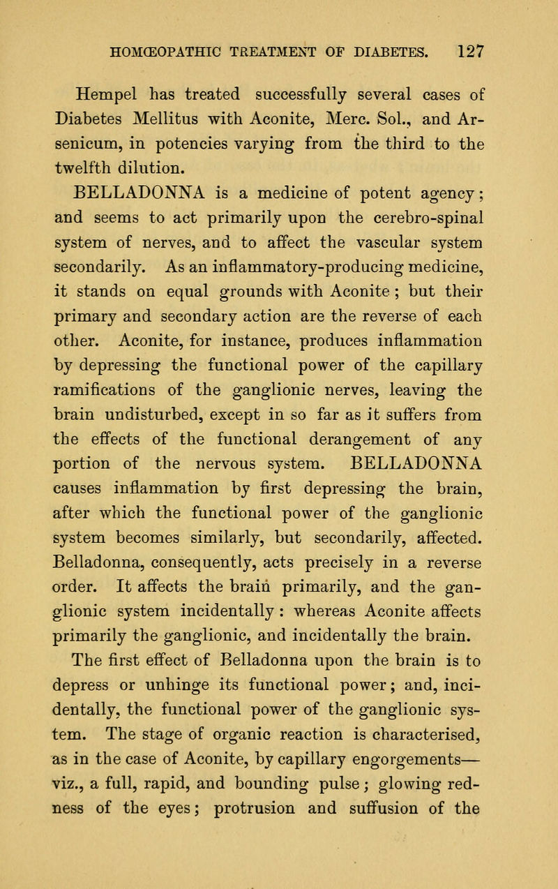 Hempel has treated successfully several cases of Diabetes Mellitus with Aconite, Merc. Sol., and Ar- senicum, in potencies varying from the third to the twelfth dilution. BELLADONNA is a medicine of potent agency; and seems to act primarily upon the cerebro-spinal system of nerves, and to affect the vascular system secondarily. As an inflammatory-producing medicine, it stands on equal grounds with Aconite ; but their primary and secondary action are the reverse of each other. Aconite, for instance, produces inflammation by depressing the functional power of the capillary ramifications of the ganglionic nerves, leaving the brain undisturbed, except in so far as it suffers from the effects of the functional derangement of any portion of the nervous system. BELLADONNA causes inflammation by first depressing the brain, after which the functional power of the ganglionic system becomes similarly, but secondarily, affected. Belladonna, consequently, acts precisely in a reverse order. It affects the brain primarily, and the gan- glionic system incidentally : whereas Aconite affects primarily the ganglionic, and incidentally the brain. The first effect of Belladonna upon the brain is to depress or unhinge its functional power; and, inci- dentally, the functional power of the ganglionic sys- tem. The stage of organic reaction is characterised, as in the case of Aconite, by capillary engorgements— viz., a full, rapid, and bounding pulse; glowing red- ness of the eyes; protrusion and suffusion of the